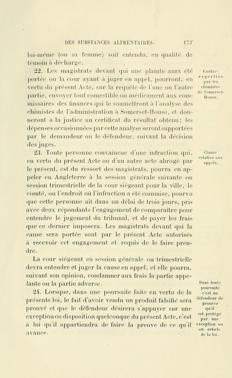 lui-même (ou sa femme) soit entendu, en qualité de témoin à décharge. 22. Les magistrats devant qui une plainte aura été portée ou la cour ayant à juger en appel, pourront, en vertu du présent Acte, sur la requête de l'une ou l'autre partie, envoyer tout comestible ou médicament aux com- missaires des finances qui le soumettront à l'analyse des chimistes de l'administration à Somerset-House, et don- neront à la justice un certificat du résultat obtenu; les dépenses occasionnées par cette analyse seront supportées par le demandeur ou Je défendeur, suivant la décision des juges. 23. Toute personne convaincue d'une infraction qui, en vertu du présent Acte ou d'un autre acte abrogé par le présent, est du ressort des magistrats, pourra en ap- peler en Angleterre à la session générale suivante ou session trimestrielle de la cour siégeant pour la ville, le comté, ou l'endroit où l'infraction a été commise, pourvu que cette personne ait dans un délai de trois jours, pris avec deux répondants l'engagement de comparaître pour entendre le jugement du tribunal, et de payer les frais que ce dernier imposera. Les magistrats devant qui la cause sera portée sont par le présent Acte autorisés à recevoir cet engagement et requis de le faire pren- dre. La cour siégeant en session générale ou trimestrielle devra entendre et juger la cause en appel, et elle pourra, suivant son opinion, condamner aux frais la partie appe- lante ou la partie adverse. 24. Lorsque, dans une poursuite faite en vertu de la présente loi, le fait d'avoir vendu un produit falsifié sera prouvé et que le défendeur désirera s'appuyer sur une exception ou disposition quelconque du présent Acte, c'est à lui qu'il appartiendra de faire la preuve de ce qu'il avance. Contre- expertise par les chimistes de Somerset- House. Clause relative aux appels. Dans toute poursuite c'est au défendeur de prouver qu'il est protégé par une exception ou un article de la loi.