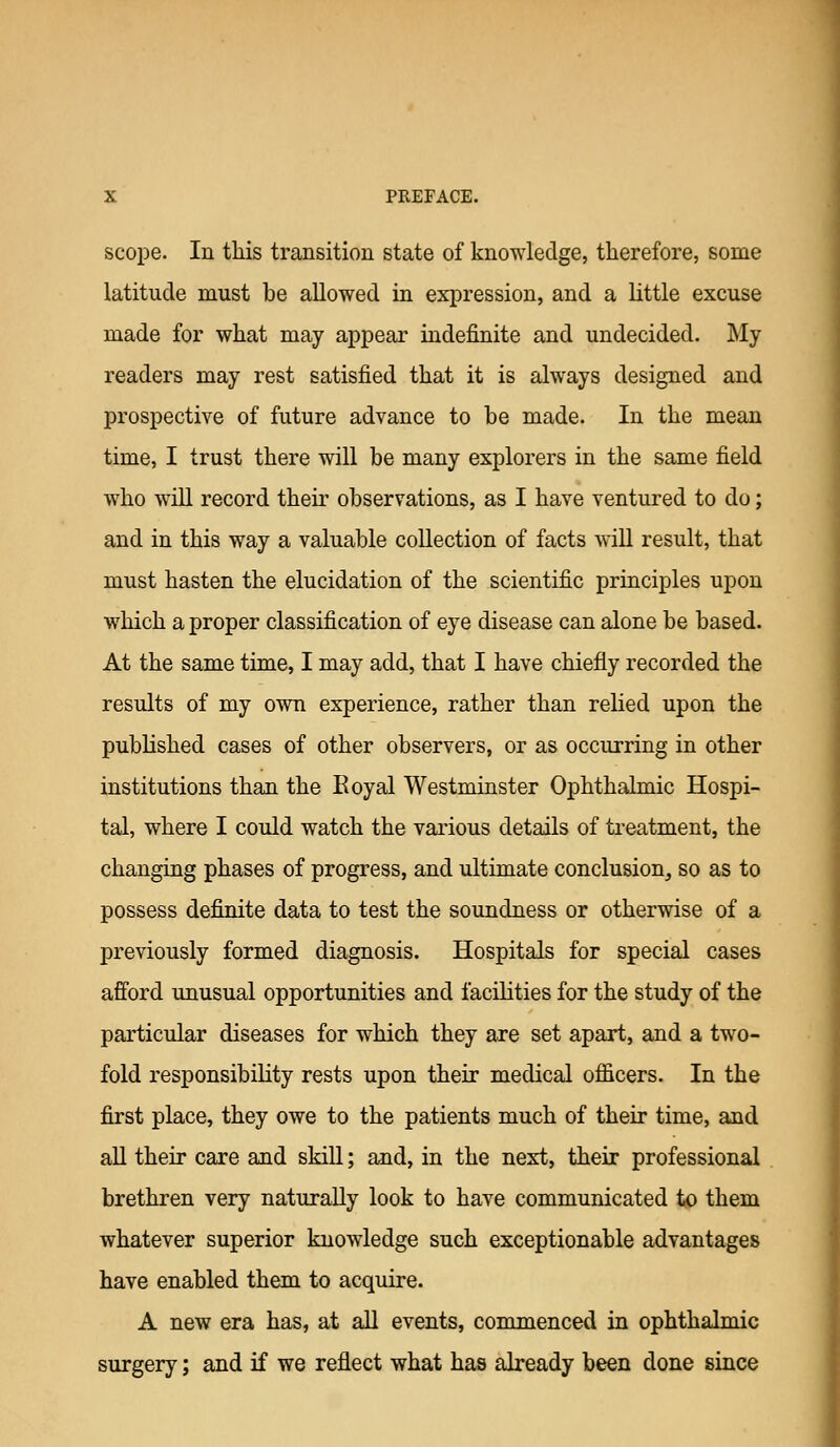 scope. In this transition state of knowledge, therefore, some latitude must be allowed in expression, and a little excuse made for what may appear indefinite and undecided. My readers may rest satisfied that it is always designed and prospective of future advance to be made. In the mean time, I trust there will be many explorers in the same field who will record their observations, as I have ventured to do; and in this way a valuable collection of facts will result, that must hasten the elucidation of the scientific principles upon which a proper classification of eye disease can alone be based. At the same time, I may add, that I have chiefly recorded the results of my own experience, rather than relied upon the published cases of other observers, or as occurring in other institutions than the Eoyal Westminster Ophthalmic Hospi- tal, where I could watch the various details of treatment, the changing phases of progress, and ultimate conclusion, so as to possess definite data to test the soundness or otherwise of a previously formed diagnosis. Hospitals for special cases afi'ord unusual opportunities and facilities for the study of the particular diseases for which they are set apart, and a two- fold responsibility rests upon their medical officers. In the first place, they owe to the patients much of their time, and aU their care and skill; and, in the next, their professional brethren very naturally look to have communicated to them whatever superior knowledge such exceptionable advantages have enabled them to acquire. A new era has, at all events, comumenced in ophthalmic surgery; and if we reflect what has already been done since