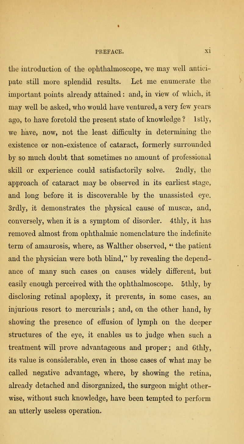 the introduction of the ophthalmoscope, we may well antici- pate still more splendid results. Let me enumerate the important points already attained: and, in view of which, it may well be asked, who would have ventured, a very few years ago, to have foretold the present state of knowledge ? Istly, we have, now, not the least difficulty in determining the existence or non-existence of cataract, formerly surrounded by so much doubt that sometimes no amount of professional skill or experience could satisfactorily solve. 2ndly, the approach of cataract may be observed in its earliest stage, and long before it is discoverable by the unassisted eye. 3rdly, it demonstrates the physical cause of muscee, and, conversely, when it is a symptom of disorder. 4thly, it has removed almost from ophthalmic nomenclature the indefinite term of amaurosis, where, as Walther observed, ♦' the patient and the physician were both blind, by revealing the depend- ance of many such cases on causes widely different, but easily enough perceived with the ophthalmoscope. 5thly, by disclosing retinal apoplexy, it prevents, in some cases, an injurious resort to mercurials; and, on the other hand, by showing the presence of effusion of lymph on the deeper structures of the eye, it enables us to judge when such a treatment will prove advantageous and proper; and Gthly, its value is considerable, even in those cases of what may be called negative advantage, where, by showing the retina, already detached and disorganized, the surgeon might other- wise, without such knowledge, have been tempted to perform an utterly useless operation.