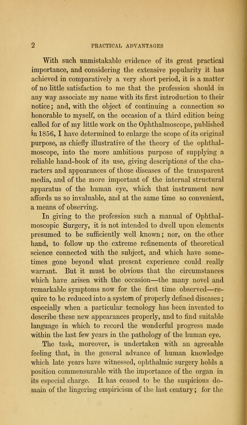 With such unmistakable evidence of its great practical importance, and considering the extensive popularity it has achieved in comparatively a very short period, it is a matter of no Uttle satisfaction to me that the profession should in any way associate my name with its first introduction to theii- notice; and, with the object of continuing a connection so honorable to myself, on the occasion of a third edition being called for of my little work on the Ophthalmoscope, published in 1856, I have determined to enlarge the scope of its original purpose, as chiefly illustrative of the theory of the ophthal- moscope, into the more ambitious purpose of supplying a rehable hand-book of its use, giving descriptions of the cha- racters and appearances of those diseases of the transparent media, and of the more important of the internal structural apparatus of the human eye, which that instrument now affords us so invaluable, and at the same time so convenient, a means of observing. In giving to the profession such a manual of Ophthal- moscopic Surgery, it is not intended to dwell upon elements presumed to be sufficiently well known; nor, on the other hand, to follow up the extreme refinements of theoretical science connected with the subject, and which have some- times gone beyond what present experience could really warrant. But it must be obvious that the circumstances which have arisen with the occasion—the many novel and remarkable symptoms now for the first time observed—re- quire to be reduced into a system of properly defined diseases; especially when a particular tecnology has been invented to describe these new appearances properly, and to find suitable language in which to record the wonderful progress made within the last few years in the pathology of the human eye. The task, moreover, is undertaken with an agreeable feeling that, in the general advance of human knowledge which late years have witnessed, ophthalmic surgery holds a position commensurable with the importance of the organ in its especial charge. It has ceased to be the suspicious do- main of the lingering empiricism of the last century; for tlie