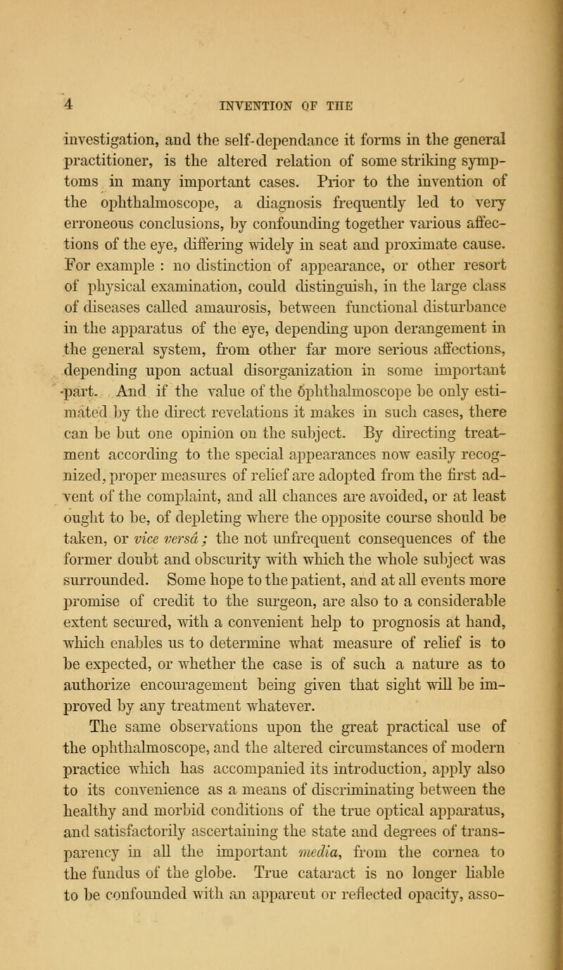 investigation, and the self-deiiendance it forms in the general practitioner, is the altered relation of some striking symp- toms in many important cases. Prior to the invention of the ophthalmoscope, a diagnosis frequently led to very- erroneous conclusions, by confounding together various affec- tions of the eye, differing widely in seat and proximate cause. For example : no distinction of appearance, or other resort of physical examination, could distinguish, in the large class of diseases called amaurosis, between functional disturbance in the apparatus of the eye, depending upon derangement in the general system, from other far more serious affections, depending upon actual disorganization in some impoi-tant -part. And if the value of the 6phthalmoscope be only esti- mated by the direct revelations it makes in such cases, there can be but one opinion on the subject. By directing treat- ment according to the special appearances now easily recog- nized, proper measures of rehef are adopted from the first ad- vent of the complaint, and all chances are avoided, or at least ought to be, of depleting where the opposite course should be taken, or vice versa ; the not unfrequent consequences of the former doubt and obscurity with which the whole subject was surrounded. Some hope to the patient, and at all events more promise of credit to the surgeon, are also to a considerable extent secured, with a convenient help to prognosis at hand, which enables us to determine what measure of rehef is to be expected, or whether the case is of such a nature as to authorize encoiu^agement being given that sight will be im- proved by any treatment whatever. The same observations upon the great practical use of the ophthalmoscope, and the a.ltered circumstances of modern practice which has accompanied its introduction, apply also to its convenience as a means of discriminating between the healthy and morbid conditions of the true optical ai^paratus, and satisfactorily ascertaining the state and degrees of trans- parency in all the important media, from the cornea to the fundus of the globe. True cataract is no longer liable to be confounded with an apparent or reflected opacity, asso-