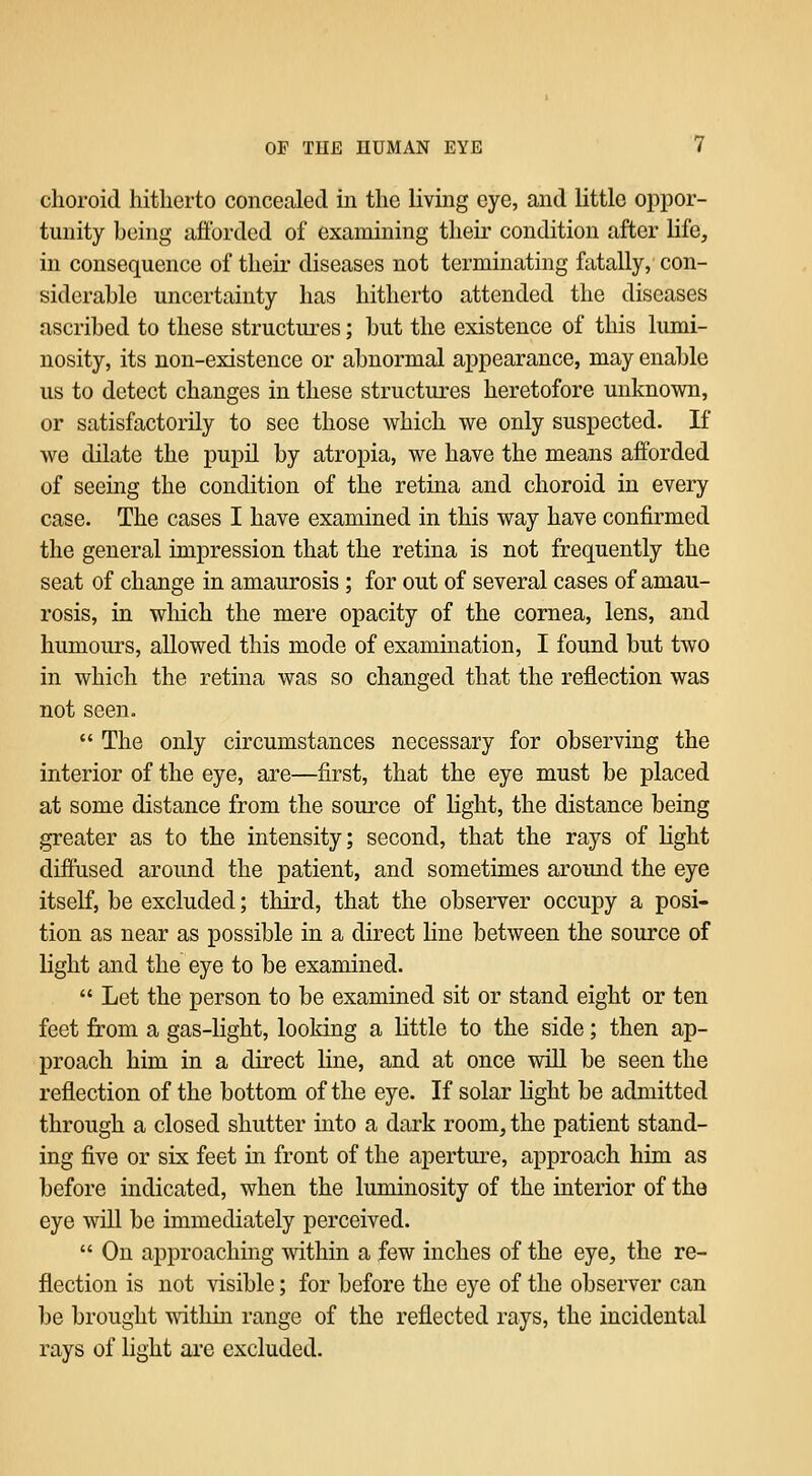 choroid hitherto concealed in the living eye, and little oppor- tunity being afforded of examining their condition after life, in consequence of their diseases not terminating fatally, con- siderable uncertainty has hitherto attended the diseases ascribed to these structures; but the existence of this lumi- nosity, its non-existence or abnormal appearance, may enable us to detect changes in these structures heretofore unknown, or satisfactorily to see those which we only suspected. If we dilate the pupil by atropia, we have the means afforded of seemg the condition of the retina and choroid in every case. The cases I have examined in this way have confirmed the general impression that the retina is not frequently the seat of change in amaurosis ; for out of several cases of amau- rosis, in which the mere opacity of the cornea, lens, and humours, allowed this mode of examination, I found but two in which the retina was so changed that the reflection was not seen.  The only circumstances necessary for observing the interior of the eye, are—first, that the eye must be placed at some distance from the source of light, the distance being greater as to the intensity; second, that the rays of light diffused around the patient, and sometimes aroimd the eye itself, be excluded; third, that the observer occupy a posi- tion as near as possible in a direct line between the source of light and the eye to be examined.  Let the person to be examined sit or stand eight or ten feet from a gas-light, looking a little to the side; then ap- proach him in a direct line, and at once will be seen the reflection of the bottom of the eye. If solar Kght be admitted through a closed shutter into a dark room, the patient stand- ing five or six feet in front of the aperture, approach him as before indicated, when the luminosity of the interior of the eye will be immediately perceived.  On approaching within a few inches of the eye, the re- flection is not visible; for before the eye of the observer can be brought within range of the reflected rays, the incidental rays of light are excluded.