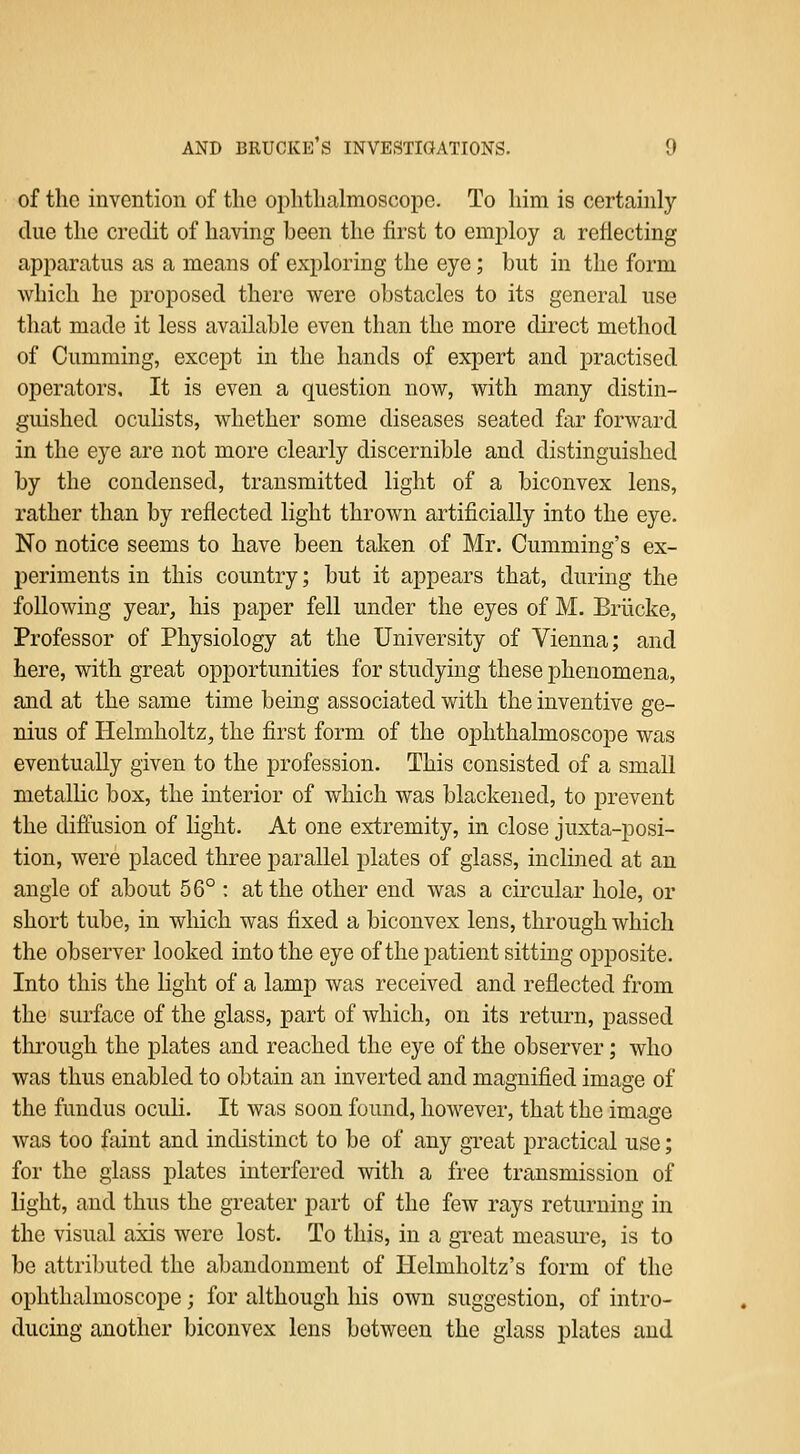 of the invention of the ophthalmoscope. To him is certainly due the credit of having been the first to employ a reflecting apparatus as a means of exploring the eye; but in the form which he proposed there were obstacles to its general use that made it less available even than the more direct method of Gumming, except in the hands of expert and practised operators. It is even a question now, with many distin- guished oculists, whether some diseases seated far forward in the eye are not more clearly discernible and distinguished by the condensed, transmitted light of a biconvex lens, rather than by reflected light thrown artificially into the eye. No notice seems to have been taken of Mr. Cumming's ex- periments in this country; but it appears that, during the following year, his paper fell under the eyes of M. Briicke, Professor of Physiology at the University of Vienna; and here, with great opportunities for studying these phenomena, and at the same time being associated with the inventive ge- nius of Helmholtz, the first form of the ophthalmoscope was eventually given to the profession. This consisted of a small metallic box, the interior of which was blackened, to prevent the diffusion of light. At one extremity, in close juxta-posi- tion, were placed three parallel plates of glass, inclined at an angle of about 56° : at the other end was a circular hole, or short tube, in which was fixed a biconvex lens, through which the observer looked into the eye of the patient sitting oiDposite. Into this the light of a lamp was received and reflected from the surface of the glass, part of which, on its return, passed through the plates and reached the eye of the observer; who was thus enabled to obtain an inverted and magnified image of the fundus ocuU. It was soon found, however, that the image was too faint and indistinct to be of any gTcat practical use; for the glass plates interfered with a free transmission of light, and thus the greater part of the few rays returning in the visual axis were lost. To this, in a great measure, is to be attributed the abandonment of Helmholtz's form of the ophthalmoscope; for although his own suggestion, of intro- ducing another biconvex lens between the glass plates and