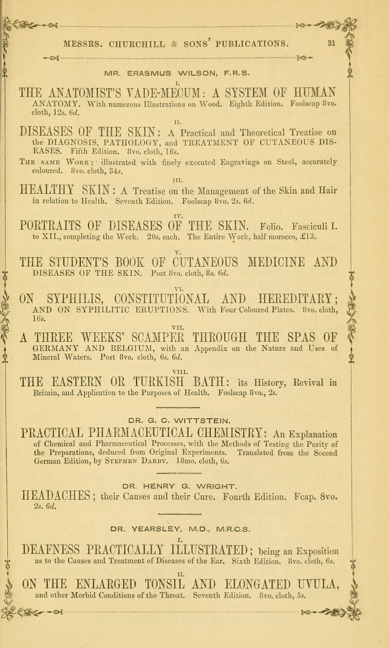 —©^ ^^_—_ 3^— MR. ERASMUS \A/lLSON, F.R.S. THE ANATOMIST'S YADE-MECUM: A SYSTEM OE HUMAN ANATOMY. With numerous Illustrations on Wood. Eighth Edition. Foolscap 8vo. cloth, 12s. Gd. II. DISEASES OE THE SKIN: a Practical and Theoretical Treatise on the DIAGNOSIS, PATHOLOGY, and TREATMENT OF CUTANEOUS DIS- EASES. Fifth Edition. 8vo. cloth, 16s. The same Work ; ■ illustrated with finely executed Engravings on Steel, accurately coloured. 8vo. cloth, 34s. III. HEALTHY SKIN : a Treatise on the Management of the Skin and Hair in relation to Health. Seventh Edition. Foolscap 8vo. 28. 6c/. IV. PORTRAITS OE DISEASES OE THE SKIN. Folio. Fasciculi I. to XII., completing the Work. 20s. each. The Entire Work, half morocco, £'13. THE STUDENT'S BOOK OF CUTANEOUS MEDICINE AND DISEASES OF THE SKIN. Post 8vo. cloth, 8s. 6d. ON SYPHILIS, CONSTITUTIONAL AND HEREDITARY; AND ON SYPHILITIC ERUPTIONS. With Four Coloured Plates. 8vo. cloth, 16s. vir. A THREE WEEKS' SCAMPER THROUGH THE SPAS OE GERMANY AND BELGIUM, with an Appendix on the Nature and Uses of Mineral Waters. Post 8vo. cloth, 6s. 6d. VIII. THE EASTERN OR TURKISH BATH: its History, Revival in Britain, and Application to the Purposes of Health. Foolscap 8vo., 2s. DR. G. C. WITTSTEIN. PRACTICAL PHARMACEUTICAL CHEMISTRY: An Explanation of Chemical and Pharmaceutical Processes, with the Methods of Testing the Purity of the Preparations, deduced from Original Experiments. Translated from the Second German Edition, by Stephen Darby. 18mo. cloth, 6s. DR. HENRY G. \A/RIGHT. HEADACHES ; their Causes and their Cure. Fourth Edition. Fcap. 8vo. 2s. 6d. DR. YEARSLEY, M.D., M.R.C.S. DEAENESS PRACTICALLY ILLUSTRATED; being an Exposition as to the Causes and Treatment of Diseases of the Ear. Sixth Edition. 8vo. cloth, 6s. ON THE ENLARGED TONSIL AND ELONGATED UYULA, and other Morbid Conditions of the Throat. Seventh Edition. 8vo. cloth, 5s.