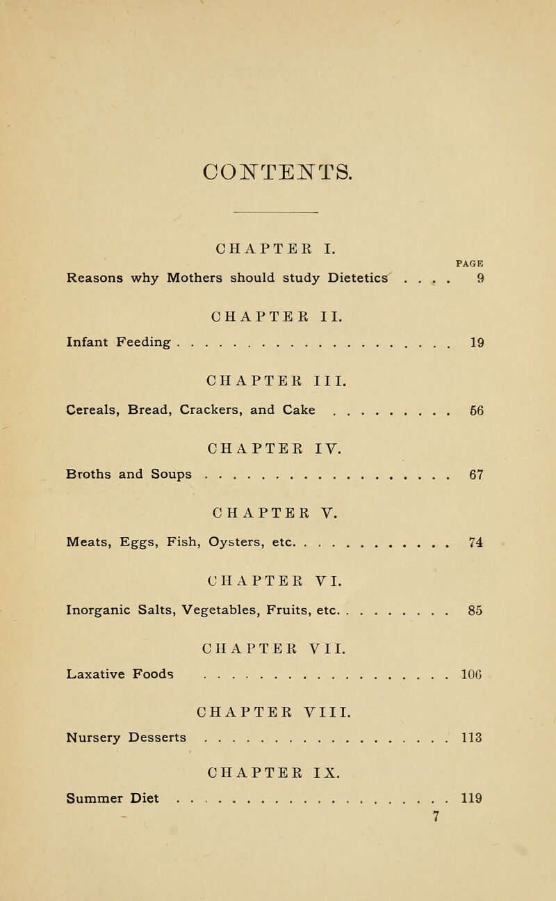 COJSTTENTS. OHAPTEK I. PAGE Reasons why Mothers should study Dietetics .... 9 CHAPTEK II. Infant Feeding 19 CHAPTER III. Cereals, Bread, Crackers, and Cake 56 CHAPTER IV. Broths and Soups 67 CHAPTER V. Meats, Eggs, Fish, Oysters, etc 74 CHAPTER VI. Inorganic Salts, Vegetables, Fruits, etc 85 CHAPTER VII. Laxative Foods 106 CHAPTER VIII. Nursery Desserts 113 CHAPTER IX. Summer Diet 119