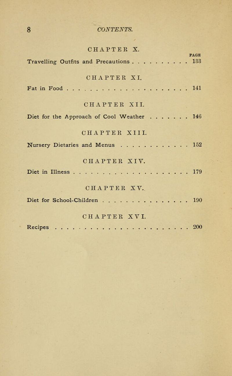 CHAPTEK X. PAGE Travelling Outfits and Precautions 133 CHAPTER XL Fat in Food 141 CHAPTER XII. Diet for the Approach of Cool Weather 146 CHAPTER XIII. Nursery Dietaries and Menus 152 CHAPTER XIY. Diet in Illness 179 CHAPTEE XY. Diet for School-Children 190 CHAPTER XYI. Recipes 200