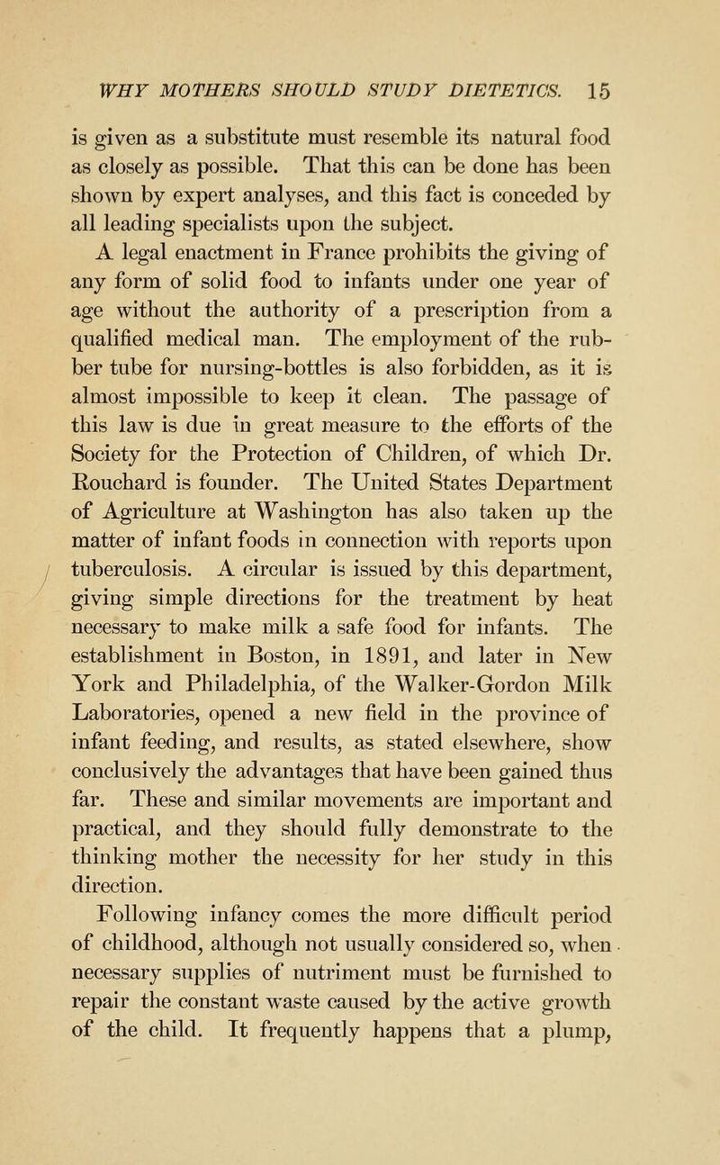 is given as a substitute must resemble its natural food as closely as possible. That this can be done has been shown by expert analyses, and this fact is conceded by all leading specialists upon the subject. A legal enactment in France prohibits the giving of any form of solid food to infants under one year of age without the authority of a prescription from a qualified medical man. The employment of the rub- ber tube for nursing-bottles is also forbidden, as it is almost impossible to keep it clean. The passage of this law is due in great measure to the efforts of the Society for the Protection of Children, of which Dr. Bouchard is founder. The United States Department of Agriculture at Washington has also taken up the matter of infant foods in connection with reports upon tuberculosis. A circular is issued by this department, giving simple directions for the treatment by heat necessary to make milk a safe food for infants. The establishment in Boston, in 1891, and later in New York and Philadelphia, of the Walker-Gordon Milk Laboratories, opened a new field in the province of infant feeding, and results, as stated elsewhere, show conclusively the advantages that have been gained thus far. These and similar movements are important and practical, and they should fully demonstrate to the thinking mother the necessity for her study in this direction. Following infancy comes the more difficult period of childhood, although not usually considered so, when necessary supplies of nutriment must be furnished to repair the constant waste caused by the active growth of the child. It frequently happens that a plump,