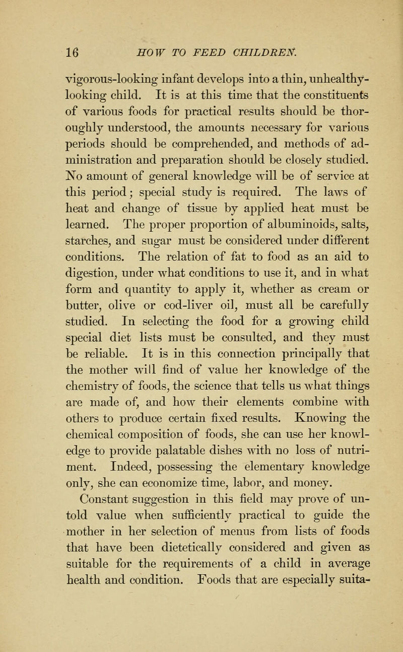 vigorous-looking infant develops into a thin, unhealtliy- looking child. It is at this time that the constituents of various foods for practical results should be thor- oughly understood, the amounts necessary for various periods should be comprehended, and methods of ad- ministration and preparation should be closely studied. No amount of general kaowledge will be of service at this period; special study is required. The laws of heat and change of tissue by applied heat must be learned. The proper proportion of albuminoids, salts, starches, and sugar must be considered under different conditions. The relation of fat to food as an aid to digestion, under what conditions to use it, and in what form and quantity to apply it, whether as cream or butter, olive or cod-liver oil, must all be carefully studied. In selecting the food for a growing child special diet lists must be consulted, and they must be reliable. It is in this connection principally that the mother will find of value her knowledge of the chemistry of foods, the science that tells us what things are made of, and how their elements combine with others to produce certain fixed results. Knowing the chemical composition of foods, she can use her knowl- edge to provide palatable dishes with no loss of nutri- ment. Indeed, possessing the elementary knowledge only, she can economize time, labor, and money. Constant suggestion in this field may prove of un- told value when sufficiently practical to guide the mother in her selection of menus from lists of foods that have been dietetically considered and given as suitable for the requirements of a child in average health and condition. Foods that are especially suita-