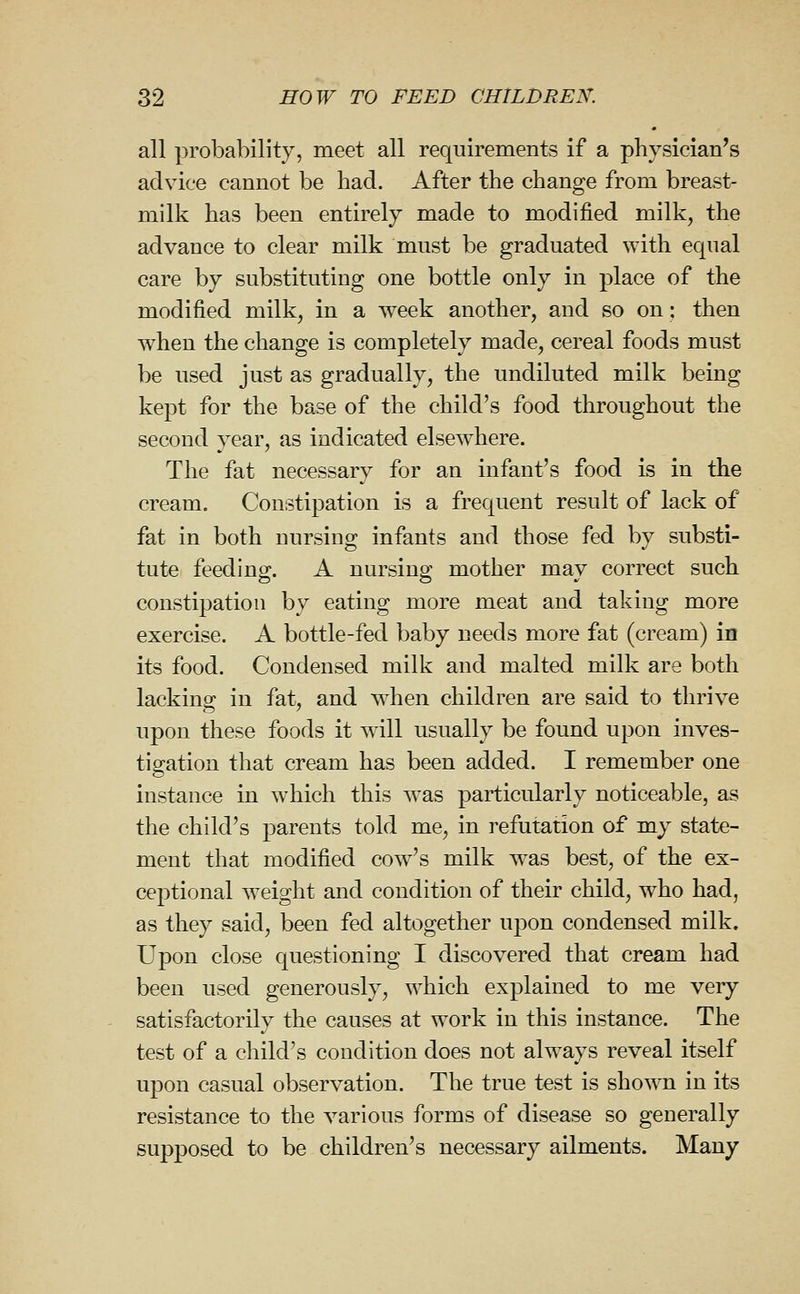 all probability, meet all requirements if a physician's advice cannot be had. After the change from breast- milk has been entirely made to modified milk, the advance to clear milk must be graduated with equal care by substituting one bottle only in place of the modified milk, in a week another, and so on; then when the change is completely made, cereal foods must be used just as gradually, the undiluted milk being kept for the base of the child's food throughout the second year, as indicated elsewhere. The fat necessary for an infant's food is in the cream. Constipation is a frequent result of lack of fat in both nursing infants and those fed by substi- tute feeding. A nursing mother may correct such constipation by eating more meat and taking more exercise. A bottle-fed baby needs more fat (cream) in its food. Condensed milk and malted milk are both lacking; in fat, and when children are said to thrive upon these foods it will usually be found upon inves- tio^ation that cream has been added. I remember one instance in which this was particularly noticeable, as the child's parents told me, in refutation of my state- ment that modified cow's milk was best, of the ex- ceptional weight and condition of their child, who had, as they said, been fed altogether upon condensed milk. Upon close questioning I discovered that cream had been used generously, which explained to me very satisfactorily the causes at work in this instance. The test of a child's condition does not always reveal itself upon casual observation. The true test is shown in its resistance to the various forms of disease so generally supposed to be children's necessary ailments. Many