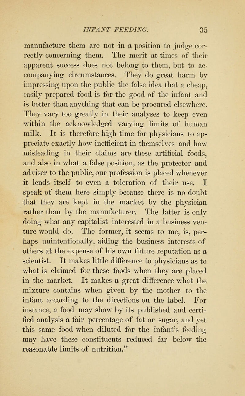 manufacture them are not in a position to judge cor- rectly concerning them. The merit at times of their apparent success does not belong to them^ but to ac- companying circumstances. They do great harm by impressing upon tlie public the false idea that a cheap, easily prepared food is for the good of the infant and is better than anything that can be procured elsewhere. They vary too greatly in their analyses to keep even within the acknowledged varying limits of human milk. It is therefore high time for physicians to ap- preciate exactly how inefficient in themselves and how misleading in their claims are these artificial foods, and also in what a false position, as the protector and adviser to the public, our profession is placed whenever it lends itself to even a toleration of their use. I speak of them here simply because there is no doubt that they are kept in the market by the physician rather than by the manufacturer. The latter is only doing what any capitalist interested in a business ven- ture would do. The former, it seems to me, is, per- haps unintentionally, aiding the business interests of others at the expense of his own future reputation as a scientist. It makes little difference to physicians as to what is claimed for these foods w^hen they are placed in the market. It makes a great difference what the mixture contains when given by the mother to the infant according to the directions on the label. For instance, a food may show by its published and certi- fied analysis a fair percentage of fat or sugar, and yet this same food when diluted for the infant's feeding may have these constituents reduced far below the reasonable limits of nutrition.