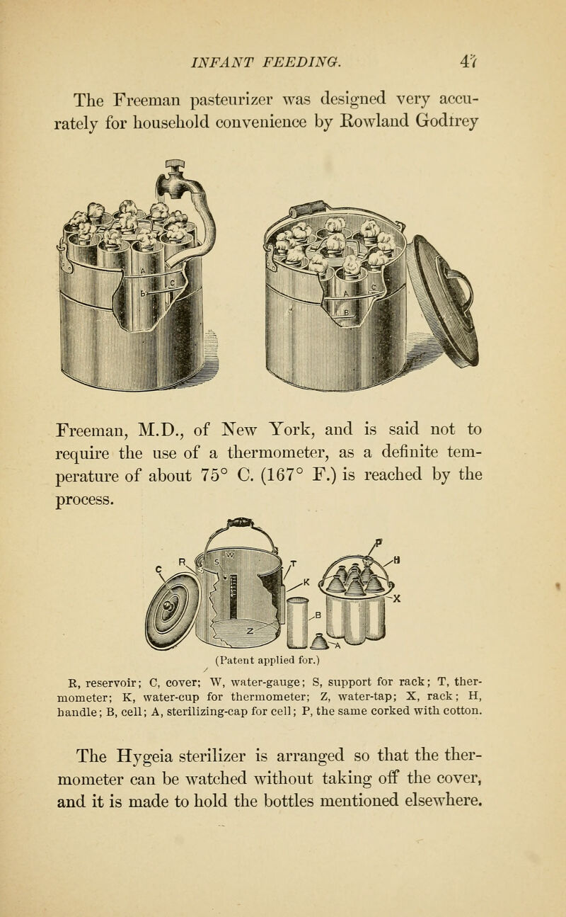 The Freeman pasteurizer was designed very accu- rately for household convenience by Eowland Godtrey Freeman, M.D., of ISTew York, and is said not to require the use of a thermometer, as a definite tem- perature of about 75° C. (167° F.) is reached by the process. (Patent applied for.) R, reservoir; C, cover; W, water-gauge; S, support for rack; T, ther- mometer; K, water-cup for thermometer; Z, water-tap; X, rack; H, handle; B, cell; A, sterilizing-cap for cell; P, the same corked with cotton. The Hygeia sterilizer is arranged so that the ther- mometer can be watched without taking off the cover, and it is made to hold the bottles mentioned elsewhere.