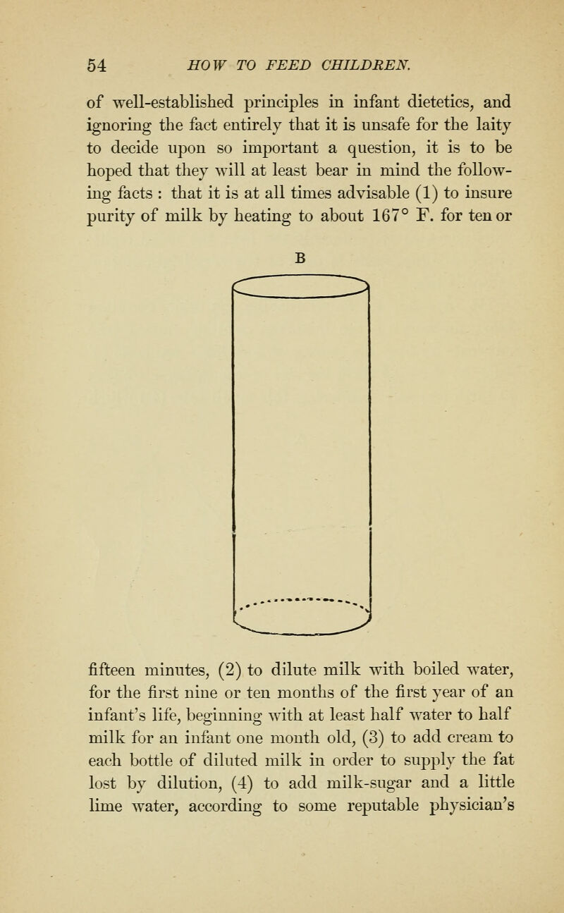 of well-established principles in infant dietetics, and ignoring the fact entirely that it is unsafe for the laity to decide upon so important a question, it is to be hoped that they will at least bear in mind the follow- ing facts : that it is at all times advisable (1) to insure purity of milk by heating to about 167° F. for tenor B i:^ fifteen minutes, (2) to dilute milk with boiled water, for the first nine or ten months of the first year of an infant's life, beginning with at least half water to half milk for an infant one month old, (3) to add cream to each bottle of diluted milk in order to supply the fat lost by dilution, (4) to add milk-sugar and a little lime water, according to some reputable physician's