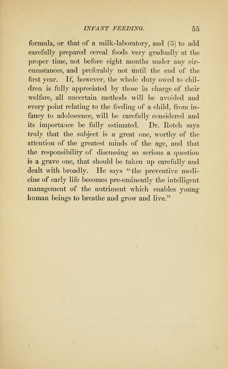 formula, or that of a milk-laboratory, and (5) to add carefully prepared cereal foods very gradually at the proper time, not before eight months under any cir- cumstances, and preferably not until the end of the first year. If, however, the whole duty owed to chil- dren is fully appreciated by those in charge of their welfare, all uncertain methods will be avoided and every point relating to the feeding of a child, from in- fancy to adolescence, will be carefully considered and its importance be fully estimated. Dr. Rotch says truly that the subject is a great one, worthy of the attention of the greatest minds of the age, and that the responsibility of discussing so serious a question is a grave one, that should be taken up carefully and dealt with broadly. He says 'Hhe preventive medi- cine of early life becomes pre-eminently the intelligent management of the nutriment which enables young human beings to breathe and grow and live.^^