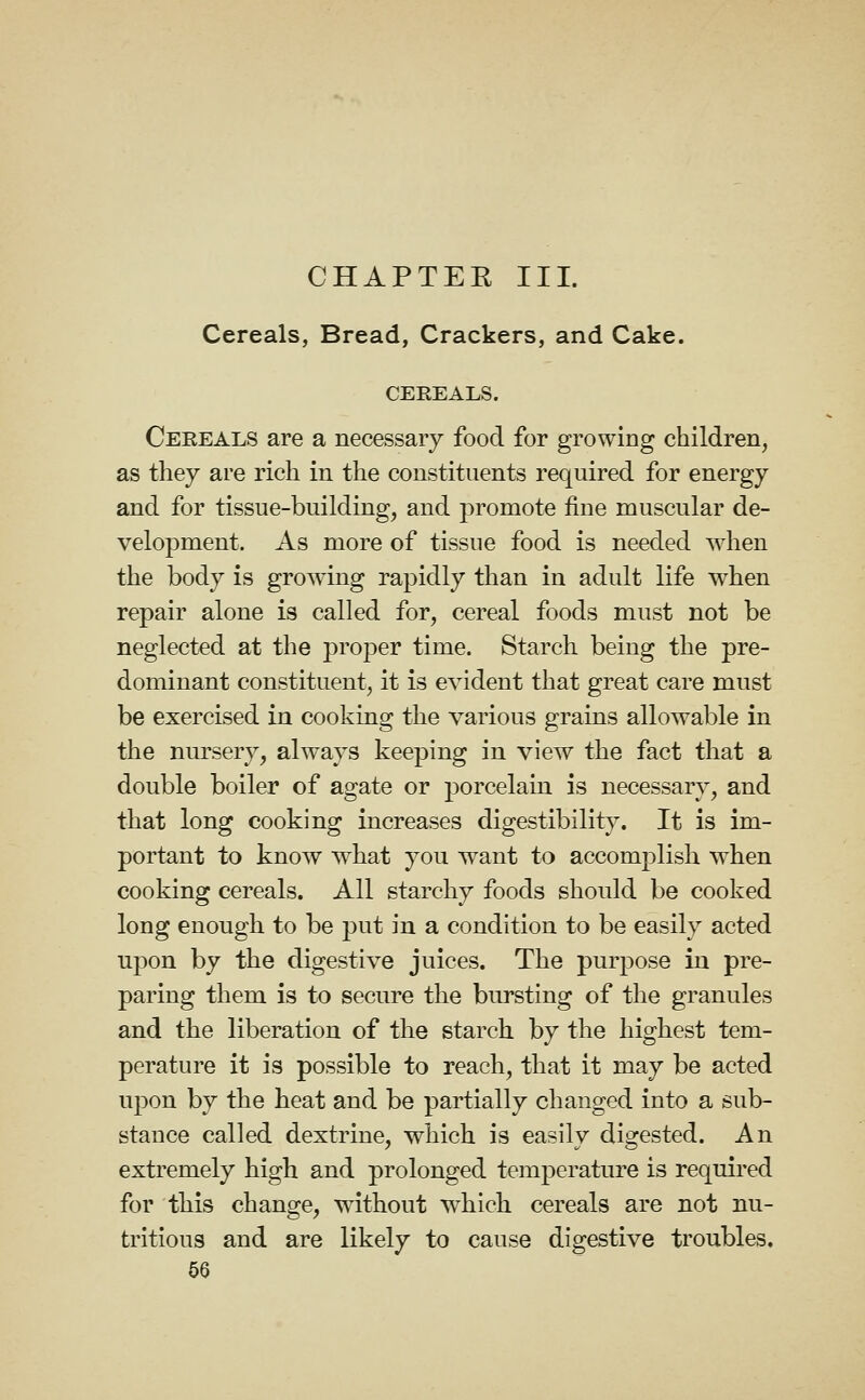 CHAPTEE III. Cereals, Bread, Crackers, and Cake. CEREALS. Cereals are a necessary food for growing children, as they are rich in the constituents required for energy and for tissue-building, and promote fine muscular de- velopment. As more of tissue food is needed when the body is growing rapidly than in adult life when repair alone is called for, cereal foods must not be neglected at the proper time. Starch being the pre- dominant constituent, it is evident that great care must be exercised in cooking the various grains allowable in the nursery, always keeping in view the fact that a double boiler of agate or porcelain is necessary, and that long cooking increases digestibility. It is im- portant to know what you want to accomplish when cooking cereals. All starchy foods shonld be cooked long enough to be jDut in a condition to be easily acted upon by the digestive juices. The purpose in pre- paring them is to secure the bursting of the granules and the liberation of the starch by the highest tem- perature it is possible to reach, that it may be acted upon by the beat and be partially changed into a sub- stance called dextrine, which is easily digested. An extremely high and prolonged temperature is required for this change, without w^hich cereals are not nu- tritious and are likely to cause digestive troubles,