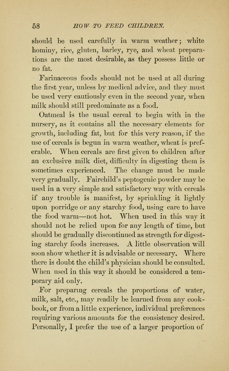 should be used carefully in warm weather; white hominy, rice, gluten, barley, rye, and wheat prepara- tions are the most desirable, as they possess little or no fat. Farinaceous foods should not be used at all during the first year, unless by medical advice, and they must be used very cautiously even in the second year, when milk should still predominate as a food. Oatmeal is the usual cereal to begin with in the nursery, as it contains all the necessary elements for growth, including fat, but for this very reason, if the use of cereals is begun in warm weather, wheat is pref- erable. When cereals are first given to children after an exclusive milk diet, difficulty in digesting them is sometimes experienced. The change must be made very gradually. Fairchild's peptogenic powder may be used in a very simple and satisfactory way with cereals if any trouble is manifest, by sprinkling it lightly upon porridge or any starchy food, using care to have the food warm—not hot. AVhen used in this way it should not be relied upon for any length of time, but should be gradually discontinued as strength for digest- ing starchy foods increases. A little observation will soon show whether it is advisable or necessary. Where there is doubt the child's physician should be consulted. When used in this way it should be considered a tem- porary aid only. For preparing cereals the proportions of water, milk, salt, etc., may readily be learned from any cook- book, or from a little experience, individual preferences requiring various amounts for the consistency desired. Personally, I prefer the use of a larger proportion of