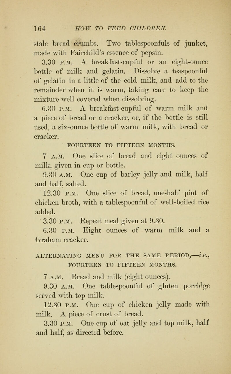 stale bread crumbs. Two tablespoonfuls of junket, made with Fairchild's essence of pepsin. 3.30 P.M. A breakfast-cupful or an eight-ounce bottle of milk and gelatin. Dissolve a teaspoonful of gelatin in a little of the cold milk, and add to the remainder when it is warm, taking care to keep the mixture well covered when dissolving. 6.30 P.M. A breakfast cupful of warm milk and a piece of bread or a cracker, or, if the bottle is still used, a six-ounce bottle of warm milk, with bread or cracker. FOURTEEX TO FIFTEEN MONTHS. 7 A.M. One slice of bread and eight ounces of milk, given in cup or bottle. 9.30 A.M. One cup of barley jellj and milk, half and half, salted. 12.30 P.M. One slice of bread, one-half pint of chicken broth, with a tablespoonful of well-boiled rice added. 3.30 P.M. Repeat meal given at 9.30. 6.30 P.M. Eight ounces of warm milk and a Graham cracker. ALTERNATING MENU FOR THE SAME PERIOD, i.e., FOURTEEN TO FIFTEEN MONTHS. 7 A.M. Bread and milk (eight ounces). 9.30 A.M. One tablespoonful of gluten porridge served with top milk. 12.30 P.M. One cup of chicken jelly made with milk. A piece of crust of bread. 3.30 P.M. One cup of oat jelly and top milk, half and half, as directed before.