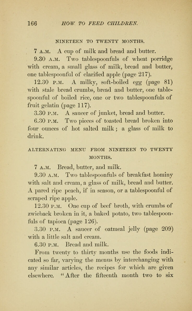 NINETEEN TO TWENTY MONTHS. 7 A.M. A cup of milk and bread and butter. 9.30 A.M. Two tablespoonfuls of wheat porridge with cream, a small glass of milk, bread and butter, one tablesjDoonful of clarified apple (page 217). 12.30 P.M. A milky, soft-boiled egg (page 81) with stale bread crumbs, bread and butter, one table- spoonful of boiled rice, one or two tablespoonfuls of fruit gelatin (page 117). 3.30 P.M. A saucer of junket, bread and butter. 6.30 P.M. Two pieces of toasted bread broken into four ounces of hot salted milk; a glass of milk to drink. ALTERNATING MENU FROM NINETEEN TO TWENTY MONTHS. 7 A.M. Bread, butter, and milk. 9.30 A.M. Two tablespoonfuls of breakfast hominy with salt and cream, a glass of milk, bread and butter. A pared ripe peach, if in season, or a tablespoonful of scraped ripe apple. 12.30 P.M. One cup of beef broth, with crumbs of zwieback broken in it, a baked potato, two tablespoon- fuls of tapioca (page 126). 3.30 P.M. A saucer of oatmeal jelly (page 209) with a little salt and cream. 6.30 P.M. Bread and milk. From twenty to thirty months use the foods indi- cated so far, varying the menus by interchanging with any similar articles, the recipes for which are given elsewhere. After the fifteenth month two to six