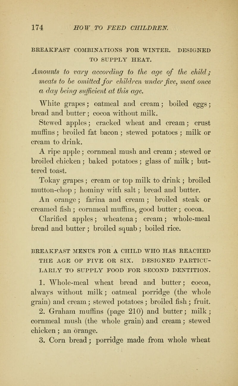 BEEAKFAST COMBINATIONS FOR WINTER. DESIGNED TO SUPPLY HEAT. Amounts to vary according to the age of the child; meats to be omitted for children under jive, meat once a day being sufficient at this age. White grapes; oatmeal and cream; boiled eggs; bread and butter; cocoa without milk. Stewed apples; cracked wheat and cream; crust muffins; broiled fat bacon ; stewed potatoes ; milk or cream to drink. A ripe apple; cornmeal mush and cream ; stewed or broiled chicken; baked potatoes ; glass of milk; but- tered toast. Tokay grapes ; cream or top milk to drink ; broiled mutton-chop ; hominy Avith salt; bread and butter. An orange; farina and cream; broiled steak or creamed fish ; cornmeal muffins^ good butter; cocoa. Clarified apples; wheatena; cream; whole-meal bread and butter ; broiled squab ; boiled rice. BREAKFAST MENUS FOR A CHILD WHO HAS REACHED THE AGE OF FIVE OR SIX. DESIGNED PARTICU- LARLY TO SUPPLY FOOD FOR SECOND DENTITION. 1. Whole-meal wheat bread and butter; cocoa^ always without milk; oatmeal porridge (the whole grain) and cream; stewed potatoes ; broiled fish; fruit. 2. Graham muffins (page 210) and butter; milk; cornmeal mush (the whole grain) and cream; stewed chicken; an orange. 3. Corn bread; porridge made from whole wheat