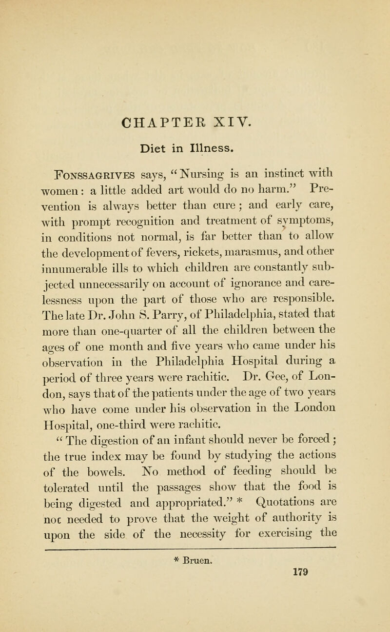 CHAPTER XIV. Diet in Illness. FoNSSAGRiVES says,  Nursing is an instinct with women : a little added art would do no harm.'' Pre- vention is always better than cure ; and early care, with prompt recognition and treatment of symptoms, in conditions not normal, is far better than to allow the development of fevers, rickets, marasmus, and other innumerable ills to which children are constantly sub- jected unnecessarily on account of ignorance and care- lessness upon the part of those who are responsible. The late Dr. John S. Parry, of Philadelphia, stated that more than one-quarter of all the children between the ages of one month and five years who came under his observation in the Philadelphia Hospital during a period of three years were rachitic. Dr. Gee, of Lon- don, says that of the patients under the age of two years who have come under his observation in the London Hospital, one-third were rachitic.  The digestion of an infant should never be forced; the true index may be found by studying the actions of the bowels. No method of feeding should be tolerated until the passages show that the food is being digested and appropriated.'' * Quotations are noc needed to prove that the weight of authority is upon the side of the necessity for exercising the * Bruen.