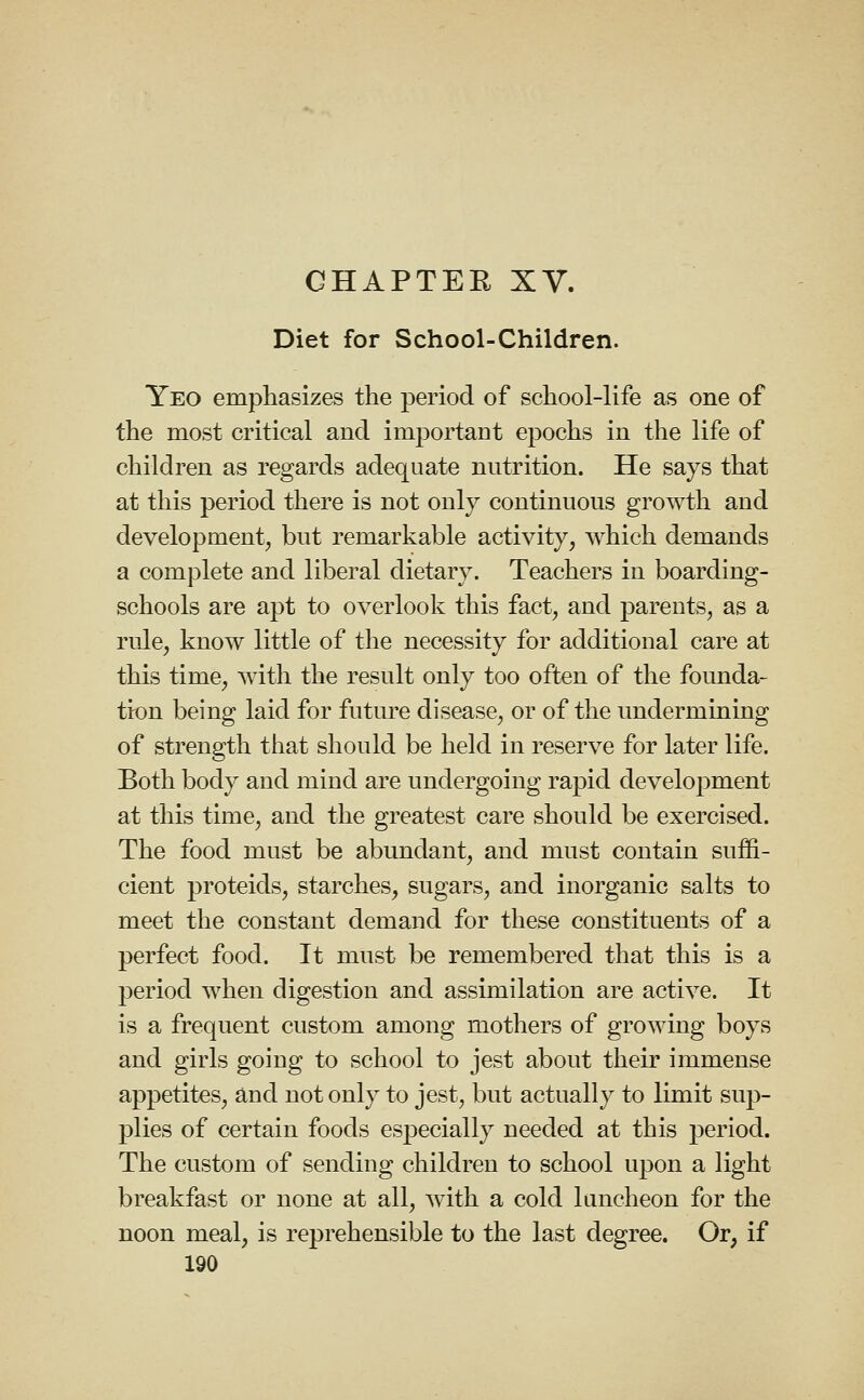 GHAPTEE XV. Diet for School-Children. Yeo emphasizes the period of school-life as one of the most critical and important epochs in the life of children as regards adequate nutrition. He says that at this period there is not only continuous growth and development, but remarkable activity, which demands a complete and liberal dietary. Teachers in boarding- schools are apt to overlook this fact, and parents, as a rule, know little of the necessity for additional care at this time, with the result only too often of the founda- tion being laid for future disease, or of the undermining of strength that should be held in reserve for later life. Both body and mind are undergoing rapid development at this time, and the greatest care should be exercised. The food must be abundant, and must contain suffi- cient proteids, starches, sugars, and inorganic salts to meet the constant demand for these constituents of a perfect food. It must be remembered that this is a period when digestion and assimilation are active. It is a frequent custom among mothers of growing boys and girls going to school to jest about their immense appetites, and not only to jest, but actually to limit sup- plies of certain foods especially needed at this period. The custom of sending children to school upon a light breakfast or none at all, with a cold luncheon for the noon meal, is reprehensible to the last degree. Or, if