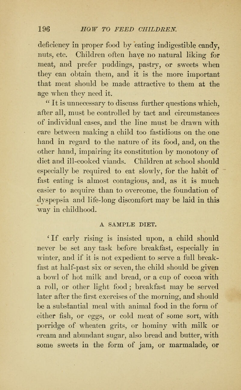 deficiency in proper food by eating indigestible candy, nuts^ etc. Children often have no natural liking for meat, and prefer puddings, pastry, or sweets when they can obtain them, and it is the more important that meat should be made attractive to them at the age when they need it.  It is unnecessary to discuss further questions which, after all, must be controlled by tact and circumstances of individual cases, and the line must be drawn with care between making a child too fastidious on the one hand in regard to the nature of its food, and, on the other hand, impairing its constitution by monotony of diet and ill-cooked viands. Children at school should especially be required to eat slowly, for the habit of fast eating is almost contagious, and, as it is much easier to acquire than to overcome, the foundation of dyspepsia and life-long discomfort may be laid in this way in childhood. A SAMPLE DIET. 'If early rising is insisted upon, a child should never be set any task before breakfast, especially in winter, and if it is not expedient to serve a full break- fast at half-past six or seven, the child should be given a bowl of hot milk and bread, or a cup of cocoa Avith a roll, or other light food; breakfast may be served later after the first exercises of the morning, and should be a substantial meal with animal food in the form of either fish, or eggs, or cold meat of some sort, with porridge of wheaten grits, or hominy with milk or cream and abundant sugar, also bread and butter, with some sweets in the form of jam, or marmalade, or