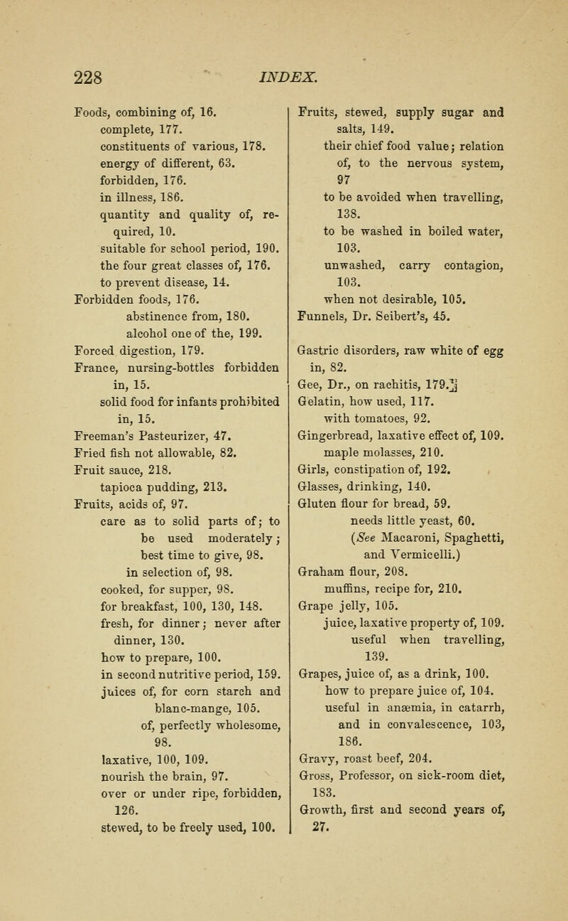 Foods, combining of, 16. complete, 177. constituents of various, 178. energy of different, 63. forbidden, 176. in illness, 186. quantity and quality of, re- quired, 10. suitable for school period, 190. the four great classes of, 176. to prevent disease, 14. Forbidden foods, 176. abstinence from, 180. alcohol one of the, 199. Forced digestion, 179. France, nursing-bottles forbidden in, 15. solid food for infants prohibited in, 15. Freeman's Pasteurizer, 47. Fried fish not allowable, 82. Fruit sauce, 218. tapioca pudding, 213, Fruits, acids of, 97. care as to solid parts of; to be used moderately) best time to give, 98. in selection of, 98. cooked, for supper, 98. for breakfast, 100, 130, 148. fresh, for dinner; never after dinner, 130. how to prepare, 100. in second nutritive period, 159. juices of, for corn starch and blanc-mange, 105. of, perfectly wholesome, 98. laxative, 100, 109. nourish the brain, 97. over or under ripe, forbidden, 126. stewed, to be freely used, 100. Fruits, stewed, supply sugar and salts, 149. their chief food value j relation of, to the nervous system, 97 to be avoided when travelling, 138. to be washed in boiled water, 103. unwashed, carry contagion, 103. when not desirable, 105. Funnels, Dr. Seibert's, 45. Gastric disorders, raw white of egg in, 82. Gee, Dr., on rachitis, 179.j Gelatin, how used, 117. with tomatoes, 92. Gingerbread, laxative effect of, 109. maple molasses, 210. Girls, constipation of, 192. Glasses, drinking, 140. Gluten flour for bread, 59. needs little yeast, 60. {See Macaroni, Spaghetti, and Vermicelli.) Graham flour, 208. muffins, recipe for, 210, Grape jelly, 105. juice, laxative property of, 109. useful when travelling, 139. Grapes, juice of, as a drink, 100. how to prepare juice of, 104. useful in anaemia, in catarrh, and in convalescence, 103, 186. Gravy, roast beef, 204. Gross, Professor, on sick-room diet, 183. Growth, first and second years of, 27.