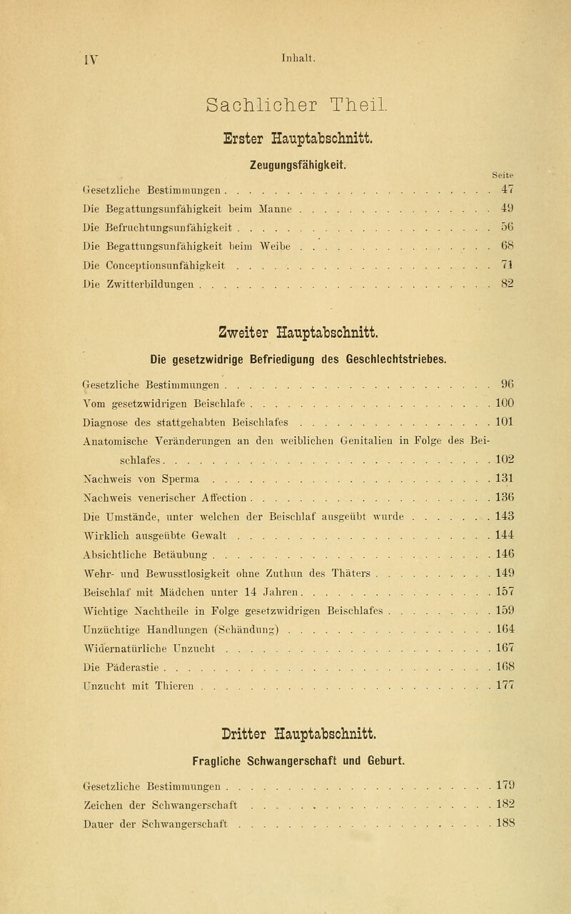 Sachlicher Trieü. Erster Hauptabschnitt. Zeugungsfähigkeit. Seite Gesetzliche Bestimmungen 47 Die Begattuugsunfähigkeit beim Manne 49 Die Befruchtungsunfähigkeit 56 Die Begattungsunfähigkeit beim Weibe 68 Die Conceptionsunfähigkeit 71 Die Zwitterbildungen 82 Zweiter Hauptabschnitt. Die gesetzwidrige Befriedigung des Geschlechtstriebes. Gesetzliche Bestimmungen 96 Vom gesetzwidrigen Beischlafe 100 Diagnose des stattgehabten Beischlafes 101 Anatomische Veränderungen an den weiblichen Genitalien in Folge des Bei- schlafes 102 Nachweis von Sperma 131 Nachweis venerischer Affection 136 Die Umstände, unter welchen der Beischlaf ausgeübt wurde 143 Wirklich ausgeübte Gewalt 144 Absichtliche Betäubung 146 Wehr- und Bewusstlosigkeit ohne Zuthun des Thäters 149 Beischlaf mit Mädchen unter 14 Jahren 157 Wichtige Nachtheile in Folge gesetzwidrigen Beischlafes 159 Unzüchtige Handlungen (Schändung) 164 Widernatürliche Unzucht 167 Die Päderastie 168 Unzucht mit Thieren 177 Dritter Hauptabschnitt. Fragliche Schwangerschaft und Geburt. Gesetzliche Bestimmungen 179 Zeichen der Schwangerschaft 182 Dauer der Schwangerschaft 188