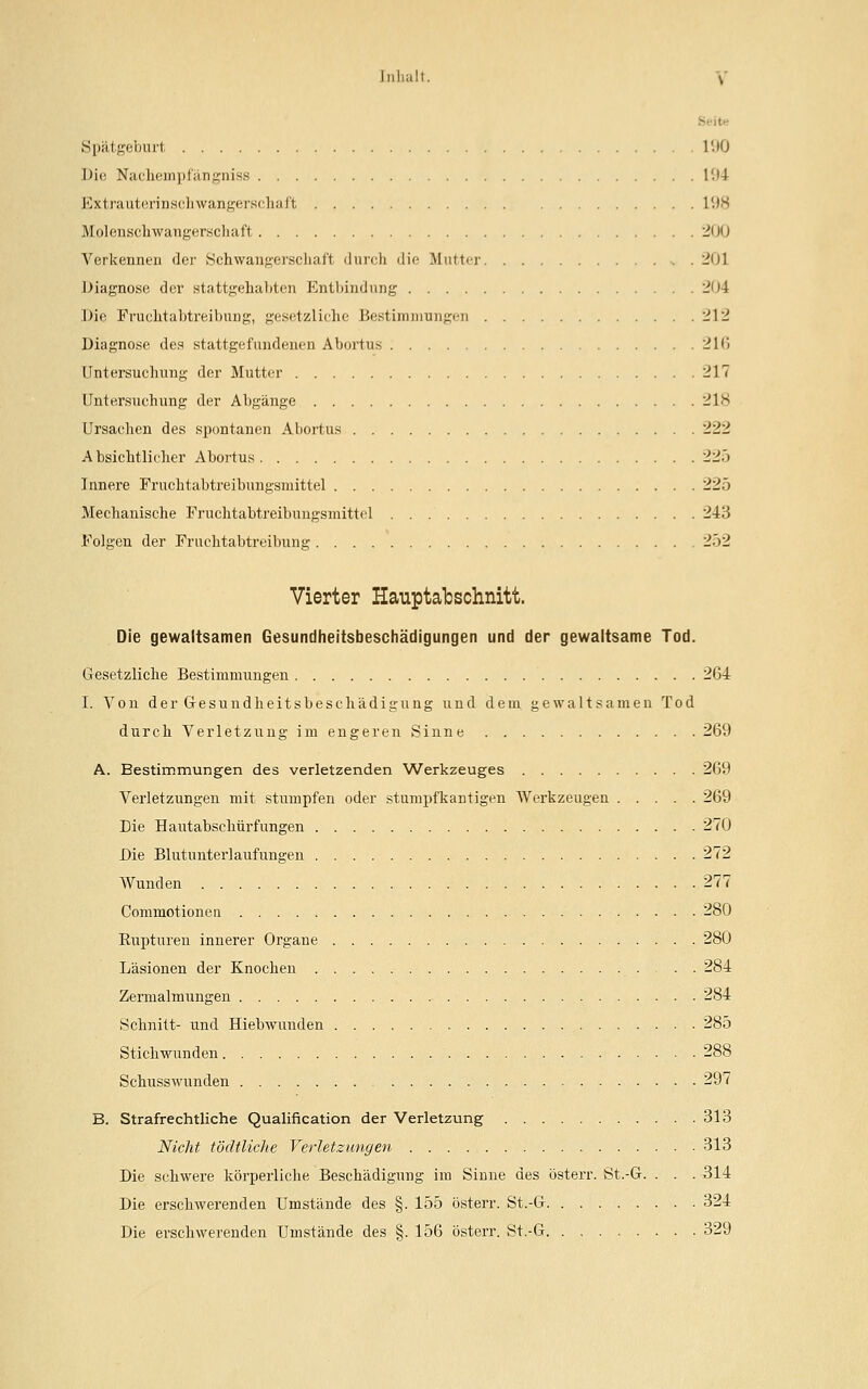 Spätgeburt l'.)0 Die Nachempfängniss 194 Extrauterinschwangerschaft l'.is Molenschwangerschaft 200 Verkennen der Schwangerschaft durch die Mutter . 201 Diagnose der stattgehabten Entbindung 204 Die Fruehtabtreibung, gesetzliche Bestimmungen 212 Diagnose des stattgefundenen Abortus 2K*> Untersuchung der Mutter 217 Untersuchung der Abgänge 21S Ursachen des spontanen Abortus 222 A bsichtlicher Abortus 22.» Innere Fruchtabtreibungsmittel 225 Mechanische Fruehtabtreibuugsmittel 243 Folgen der Fruchtabtreibung 252 Vierter Hauptabschnitt. Die gewaltsamen Gesundheitsbeschädigungen und der gewaltsame Tod. Gesetzliche Bestimmungen 264 I. Von der G-esundheitsbeschädigung und dem gewaltsamen Tod durch Verletzung im engeren Sinne 269 A. Bestimmungen des verletzenden Werkzeuges 269 Verletzungen mit stumpfen oder stumpfkantigen Werkzeugen 269 Die Hautabschürfungen 270 Die Blutunter]aufungen 272 Wunden 277 Commotionen 280 Rupturen innerer Organe 280 Läsionen der Knochen 284 Zemialmungen 284 Schnitt- und Hiebwunden 285 Stichwunden 288 Schusswunden 297 B. Strafrechtliche Qualification der Verletzung 313 Nicht töcltliche Verletzungen 313 Die schwere körperliche Beschädigung im Sinne des österr. St.-G. . . . 314 Die erschwerenden Umstände des §. 155 österr. St.-G 324 Die erschwerenden Umstände des §. 156 österr. St.-G 329