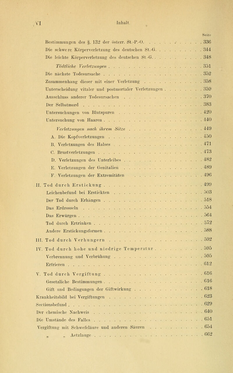 Seite Bestimmungen des §. 132 der österr. St.-P.-O j- 336 Die schwere Körperverletzung des deutschen St.-G 344 Die leichte Körperverletzung des deutschen St.-G 348 Tödtliche Verletzungen 351 Die nächste Todesursache 352 Zusammenhang dieser mit einer Verletzung 358 Unterscheidung vitaler und postmortaler Verletzungen 359 Ausschluss anderer Todesursachen 370 Der Selbstmord 383 Untersuchungen von Blutspuren 420 Untersuchung von Haaren 440 Verletzungen nach ihrem Sitze 449 A. Die Kopfverletzungen 450 B. Verletzungen des Halses 471 C. Brustverletzungen 473 D. Verletzungen des Unterleibes 482 E. Verletzungen der Genitalien 489 F. Verletzungen der Extremitäten 496 II. Tod durch Erstickung 499 Leichenbefund bei Erstickten 503 Der Tod durch Erhängen 518 Das Erdrosseln 554 Das Erwürgen 564 Tod durch Ertrinken 572 Andere Erstickungsformen . . . . • 588 III. Tod durch Verhungern . . . .' . . . 592 IV. Tod durch hohe und niedrige Temperatur 595 Verbrennung und Verbrühung ■ 595 Erfrieren 612 V. Tod durch Vergiftung 616 Gesetzliche Bestimmungen 616 Gift und Bedingungen der Giftwirkung 618 Krankheitsbild bei Vergiftungen 623 Sectionsbefund 629 Der chemische Nachweis 640 Die Umstände des Falles 651 Vergiftung mit Schwefeläure und anderen Säuren 654 „ Aetzlauge 662