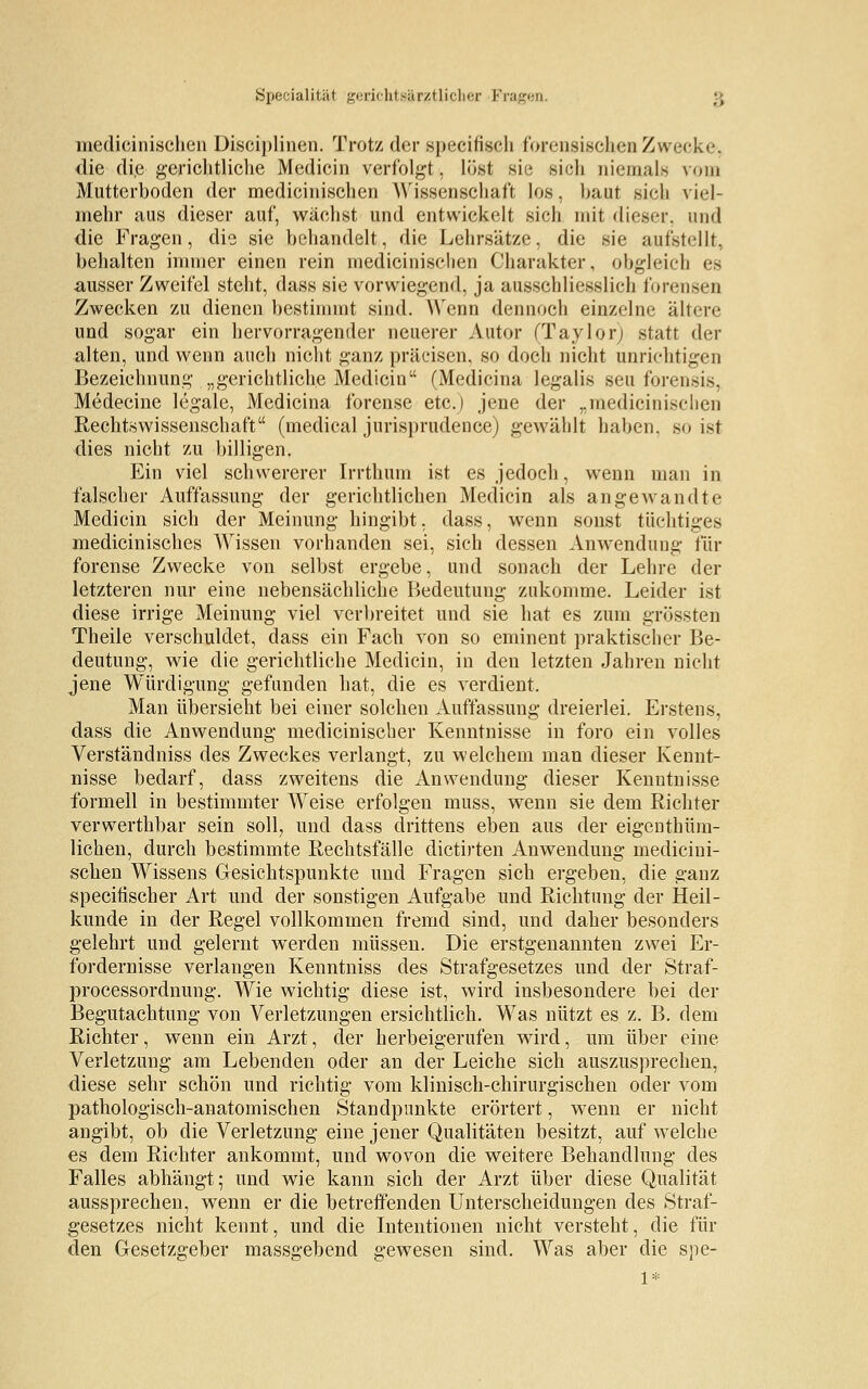 medicinischen Disciplinen. Trotz der specihVh forensischen Zwecke, die di,e gerichtliche Medicin verfolgt, löst sie sich niemals vom Mutterboden der medicinischen Wissenschaft los, baut sich viel- mehr aus dieser auf, wächst und entwickelt sich mit dieser, und die Fragen, die sie behandelt, die Lehrsätze, die sie aufstellt, behalten immer einen rein medicinischen Charakter, obgleich es ausser Zweifel steht, dass sie vorwiegend, ja ausschliesslich forensen Zwecken zu dienen bestimmt sind. Wenn dennoch einzelne ältere und sogar ein hervorragender neuerer Autor (Taylor; statt der alten, und wenn auch nicht ganz präcisen, so doch nicht unrichtigen Bezeichnung „gerichtliche Medicin (Medicina legalis seu forensis, Medecine legale, Medicina forense etc.) jene der „medicinischen Rechtswissenschaft (medical jurisprudence) gewählt haben, so ist dies nicht zu billigen. Ein viel schwererer Irrthum ist es jedoch, wenn man in falscher Auffassung der gerichtlichen Medicin als angewandte Medicin sich der Meinung hingibt, dass, wenn sonst tüchtiges medicinisches Wissen vorhanden sei, sich dessen Anwendung für forense Zwecke von selbst ergebe, und sonach der Lehre der letzteren nur eine nebensächliche Bedeutung zukomme. Leider ist diese irrige Meinung viel verbreitet und sie hat es zum grössten Theile verschuldet, dass ein Fach von so eminent praktischer Be- deutung, wie die gerichtliche Medicin, in den letzten Jahren nicht jene Würdigung gefunden hat, die es verdient. Man übersieht bei einer solchen Auffassung dreierlei. Erstens, dass die Anwendung medicinischer Kenntnisse in foro ein volles Verständniss des Zweckes verlangt, zu welchem man dieser Kennt- nisse bedarf, dass zweitens die Anwendung dieser Kenntnisse formell in bestimmter Weise erfolgen muss, wenn sie dem Richter verwerthbar sein soll, und dass drittens eben aus der eigenthüm- lichen, durch bestimmte Rechtsfälle dictirten Anwendung medicini- schen Wissens Gesichtspunkte und Fragen sich ergeben, die ganz specitischer Art und der sonstigen Aufgabe und Richtung der Heil- kunde in der Regel vollkommen fremd sind, und daher besonders gelehrt und gelernt werden müssen. Die erstgenannten zwei Er- fordernisse verlangen Kenntniss des Strafgesetzes und der Straf- processordnung. Wie wichtig diese ist, wird insbesondere bei der Begutachtung von Verletzungen ersichtlich. Was nützt es z. B. dem Richter, wenn ein Arzt, der herbeigerufen wird, um über eine Verletzung am Lebenden oder an der Leiche sich auszusprechen, diese sehr schön und richtig vom klinisch-chirurgischen oder vom pathologisch-anatomischen Standpunkte erörtert, wenn er nicht angibt, ob die Verletzung eine jener Qualitäten besitzt, auf welche es dem Richter ankommt, und wovon die weitere Behandlung des Falles abhängt; und wie kann sich der Arzt über diese Qualität aussprechen, wenn er die betreffenden Unterscheidungen des Straf- gesetzes nicht kennt, und die Intentionen nicht versteht, die fin- den Gesetzgeber massgebend gewesen sind. Was aber die spe-