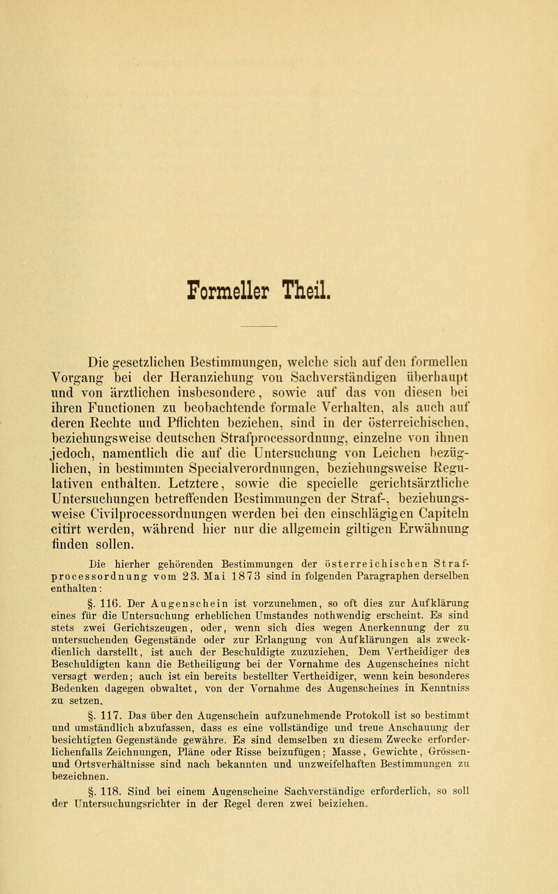 Formeller Theil. Die gesetzlichen Bestimmungen, welche sich auf den formellen Vorgang bei der Heranziehung von Sachverständigen überhaupt und von ärztlichen insbesondere, sowie auf das von diesen bei ihren Functionen zu beobachtende formale Verhalten, als auch auf deren Eechte und Pflichten beziehen, sind in der österreichischen, beziehungsweise deutschen Strafprocessordnung, einzelne von ihnen jedoch, namentlich die auf die Untersuchung von Leichen bezüg- lichen, in bestimmten Specialverordnungen, beziehungsweise Regu- lativen enthalten. Letztere, sowie die specielle gerichtsärztliche Untersuchungen betreffenden Bestimmungen der Straf-, beziehungs- weise Civilprocessordnungen werden bei den einschlägigen Capiteln citirt werden, während hier nur die allgemein giltigen Erwähnung finden sollen. Die hierher gehörenden Bestimmungen der österreichischen Straf- processordnung vom 2 3. Mai 1873 sind in folgenden Paragraphen derselben enthalten: §. 116. Der Augenschein ist vorzunehmen, so oft dies zur Aufklärung eines für die Untersuchung erheblichen Umstandes nothwendig erscheint. Es sind stets zwei Gerichtszeugen, oder, wenn sich dies wegen Anerkennung der zu untersuchenden Gegenstände oder zur Erlangung von Aufklärungen als zweck- dienlich darstellt, ist auch der Beschuldigte zuzuziehen. Dem Vertheidiger des Beschuldigten kann die Betheiligung bei der Vornahme des Augenscheines nicht versagt werden; auch ist ein bereits bestellter Vertheidiger, wenn kein besonderes Bedenken dagegen obwaltet, von der Vornahme des Augenscheines in Kenntniss zu setzen. §. 117. Das über den Augenschein aufzunehmende Protokoll ist so bestimmt und umständlich abzufassen, dass es eine vollständige und treue Anschauung der besichtigten Gegenstände gewähre. Es sind demselben zu diesem Zwecke erforder- lichenfalls Zeichnungen, Pläne oder Risse beizufügen; Masse, Gewichte, Grössen- und Ortsverhältnisse sind nach bekannten und unzweifelhaften Bestimmungen zu bezeichnen. §. 118. Sind bei einem Augenscheine Sachverständige erforderlich, so soll der Untersuchungsrichter in der Regel deren zwei beiziehen.