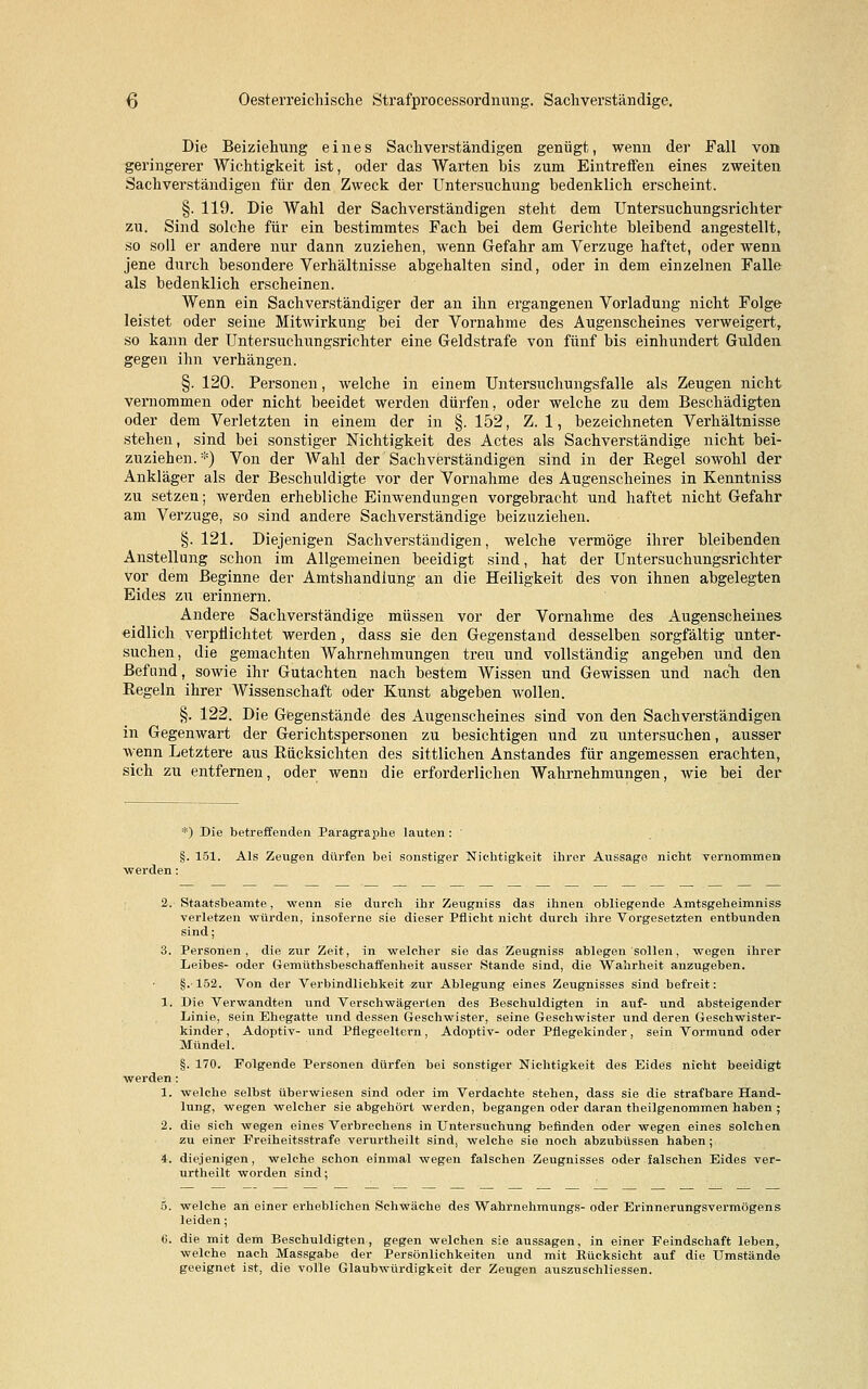 Die Beiziehung eines Sachverständigen genügt, wenn der Fall von geringerer Wichtigkeit ist, oder das Warten bis zum Eintreffen eines zweiten Sachverständigen für den Zweck der Untersuchung bedenklich erscheint. §. 119. Die Wahl der Sachverständigen steht dem Untersuchungsrichter zu. Sind solche für ein bestimmtes Fach bei dem Gerichte bleibend angestellt, so soll er andere nur dann zuziehen, wenn Gefahr am Verzuge haftet, oder wenn jene durch besondere Verhältnisse abgehalten sind, oder in dem einzelnen Falle als bedenklich erscheinen. Wenn ein Sachverständiger der an ihn ergangenen Vorladung nicht Folge leistet oder seine Mitwirkung bei der Vornahme des Augenscheines verweigert, so kann der Untersuchungsrichter eine Geldstrafe von fünf bis einhundert Gulden gegen ihn verhängen. §. 120. Personen, welche in einem Untersuchungsfalle als Zeugen nicht vernommen oder nicht beeidet werden dürfen, oder welche zu dem Beschädigten oder dem Verletzten in einem der in §. 152, Z. 1, bezeichneten Verhältnisse stehen, sind bei sonstiger Nichtigkeit des Actes als Sachverständige nicht bei- zuziehen. *) Von der Wahl der Sachverständigen sind in der Regel sowohl der Ankläger als der Beschuldigte vor der Vornahme des Augenscheines in Kenntniss zu setzen; werden erhebliche Einwendungen vorgebracht und haftet nicht Gefahr am Verzuge, so sind andere Sachverständige beizuziehen. §. 121. Diejenigen Sachverständigen, welche vermöge ihrer bleibenden Anstellung schon im Allgemeinen beeidigt sind, hat der Untersuchungsrichter vor dem Beginne der Amtshandlung an die Heiligkeit des von ihnen abgelegten Eides zu erinnern. Andere Sachverständige müssen vor der Vornahme des Augenscheines eidlich verpflichtet werden, dass sie den Gegenstand desselben sorgfältig unter- suchen, die gemachten Wahrnehmungen treu und vollständig angeben und den Befund, sowie ihr Gutachten nach bestem Wissen und Gewissen und nach den Regeln ihrer Wissenschaft oder Kunst abgeben wollen. §. 122. Die Gegenstände des Augenscheines sind von den Sachverständigen in Gegenwart der Gerichtspersonen zu besichtigen und zu untersuchen, ausser wenn Letztere aus Rücksichten des sittlichen Anstandes für angemessen erachten, sich zu entfernen, oder wenn die erforderlichen Wahrnehmungen, wie bei der *) Die betreffenden Paragraphe lauten : §. 151. Als Zeugen dürfen bei sonstiger Nichtigkeit ihrer Aussage nicht vernommen werden: 2. Staatsbeamte, wenn sie durch ihr Zeugniss das ihnen obliegende Amtsgeheimniss verletzen würden, insoJerne sie dieser Pflicht nicht durch ihre Vorgesetzten entbunden sind; 3. Personen, die zur Zeit, in welcher sie das Zeugniss ablegen sollen, wegen ihrer Leibes- oder Gemüthsbeschaffenheit ausser Stande sind, die Wahrheit anzugeben. §.• 152. Von der Verbindlichkeit zur Ablegung eines Zeugnisses sind befreit: 1. Die Verwandten und Verschwägerten des Beschuldigten in auf- und absteigender Linie, sein Ehegatte und dessen Geschwister, seine Geschwister und deren Geschwister- kinder , Adoptiv- und Pflegeeltern, Adoptiv- oder Pflegekinder, sein Vormund oder Mündel. §. 170. Folgende Personen dürfen bei sonstiger Nichtigkeit des Eides nicht beeidigt werden: 1. welche selbst überwiesen sind oder im Verdachte stehen, dass sie die strafbare Hand- lung, wegen welcher sie abgehört werden, begangen oder daran theilgenommen haben ; 2. die sich wegen eines Verbrechens in Untersuchung befinden oder wegen eines solchen zu einer Freiheitsstrafe verurtheilt sind, welche sie noch abzubüssen haben; 4. diejenigen, welche schon einmal wegen falschen Zeugnisses oder falschen Eides ver- urtheilt worden sind; 5. welche an einer erheblichen Schwäche des Wahrnehmungs- oder Erinnerungsvermögens leiden; (5. die mit dem Beschuldigten, gegen welchen sie aussagen, in einer Feindschaft leben, welche nach Massgabe der Persönlichkeiten und mit Bücksicht auf die Umstände geeignet ist, die volle Glaubwürdigkeit der Zeugen auszuschliessen.