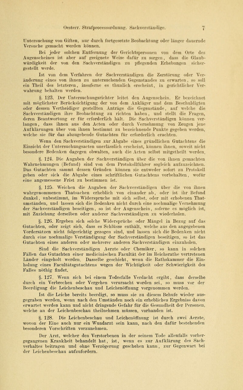 Untersuchung von Giften, nur durch fortgesetzte Beobachtung oder länger dauernde Versuche gemacht werden können. Bei jeder solchen Entfernung der Gerichtspersonen von dein Orte des Augenscheines ist aber auf geeignete Weise dafür zu sorgen, dass die Glaub- würdigkeit der von den Sachverständigen zu pflegenden Erhellungen sicher- gestellt werde. Ist von dem Verfahren der Sachverständigen die Zerstörung oder Ver- änderung eines von ihnen zu untersuchenden Gegenstandes zu erwarten, so soll ein Theil des letzteren, insoferne es thunlich erscheint, in gerichtlicher Ver- wahrung behalten werden. §. 123. Der Untersuchungsrichter leitet den Augenschein. Er bezeichnet mit möglichster Berücksichtigung der von dem Ankläger und dem Beschuldigten oder dessen Vertheidiger gestellten Anträge die Gegenstände, auf welche die Sachverständigen ihre Beobachtung zu richten haben, und stellt die Fragen, deren Beantwortung er für erforderlich hält. Die Sachverständigen können ver- langen , dass ihnen aus den Acten oder durch Vernehmung von Zeugen jene Aufklärungen über von ihnen bestimmt zu bezeichnende Punkte gegeben werden, welche sie für das abzugebende Gutachten für erforderlich erachten. Wenn den Sachverständigen zur Abgabe eines gründlichen Gutachtens die Einsicht der Untersuchungsacten unerlässlich erscheint, können ihnen, soweit nicht besondere Bedenken dagegen obwalten, auch die Acten selbst mitgetheilt werden. §. 124. Die Angaben der Sachverständigen über die von ihnen gemachten Wahrnehmungen (Befund) sind von dem Protokollführer sogleich aufzuzeichnen. Das Gutachten sammt dessen Gründen können sie entweder sofort zu Protokoll geben oder sich die Abgabe eines schriftlichen Gutachtens vorbehalten, wofür eine angemessene Frist zu bestimmen ist. §. 125. Weichen die Angaben der Sachverständigen über die von ihnen wahrgenommenen Thatsachen erheblich von einander ab, oder ist ihr Befund dunkel, unbestimmt, im Widerspruche mit sich selbst, oder mit erhobenen That- umständen, und lassen sich die Bedenken nicht durch eine nochmalige Vernehmung der Sachverständigen beseitigen, so ist der Augenschein, soferne es möglich ist, mit Zuziehung derselben oder anderer Sachverständigen zu wiederholen. §. 126. Ergeben sich solche Widersprüche oder Mängel in Bezug auf das Gutachten, oder zeigt sich, dass es Schlüsse enthält, welche aus den angegebenen Vordersätzen nicht folgerichtig gezogen sind, und lassen sich die Bedenken nicht durch eine nochmalige Verständigung der Sachverständigen beseitigen, so ist das Gutachten eines anderen oder mehrerer anderen Sachverständigen einzuholen. Sind die Sachverständigen Aerzte oder Chemiker, so kann in solchen Fällen das Gutachten einer medicinischen Facultät der im Reichsrathe vertretenen Länder eingeholt werden. Dasselbe geschieht, wenn die Rathskammer die Ein- holung eines Facultätsgutachtens wegen der Wichtigkeit oder Schwierigkeit des Falles nöthig findet. §.127. Wenn sich bei einem Todesfalle Verdacht ergibt, dass derselbe durch ein Verbrechen oder Vergehen verursacht worden sei, so muss vor der Beerdigung die Leichenbeschau und Leichenöffnung vorgenommen werden. Ist die Leiche bereits beerdigt, so muss sie zu diesem Behufe wieder aus- gegraben werden, wenn nach den Umständen noch ein erhebliches Ergebniss davon erwartet werden kann und nicht dringende Gefahr für die Gesundheit der Personen, welche an der Leichenbeschau theilnehmen müssen, vorhanden ist. §. 128. Die Leichenbeschau und Leichenöffnung ist durch zwei Aerzte, wovon der Eine auch nur ein Wundarzt sein kann, nach den dafür bestehenden besonderen Vorschriften vorzunehmen. Der Arzt, welcher den Verstorbenen in der seinem Tode allenfalls vorher- gegangenen Krankheit behandelt hat, ist, wenn es zur Aufklärung des Sach- verhaltes beitragen und ohne Verzögerung geschehen kann, ziu- Gegenwart bei der Leichenbeschau aufzufordern.
