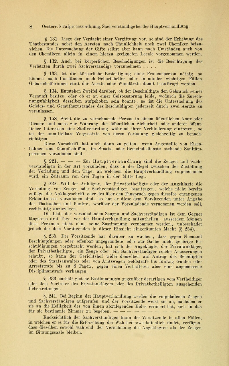 §. 131. Liegt der Verdacht einer Vergiftung vor, so sind der Erhebung des Thatbestandes nebst den Aerzten nach Thunlichkeit noch zwei Chemiker beizu- ziehen. Die Untersuchung der Gifte selbst aber kann nach Umständen auch von den Chemikern allein in einem hierzu geeigneten Locale vorgenommen werden. §. 132. Auch bei körperlichen Beschädigungen ist die Besichtigung des Verletzten durch zwei Sachverständige vorzunehmen .... §. 133. Ist die körperliche Besichtigung einer Frauensperson nöthig, so können nach Umständen auch Geburtshelfer oder in minder wichtigen Fällen Geburtshelferinnen statt der Aerzte oder Wundärzte damit beauftragt werden. §. 134. Entstehen Zweifel darüber, ob der Beschuldigte den Gebrauch seiner Vernunft besitze, oder ob er an einer Geistesstörung leide, wodurch die Zurech- nungsfähigkeit desselben aufgehoben sein könnte, so ist die Untersuchung des Geistes- und Gemüthszustandes des Beschuldigten jederzeit durch zwei Aerzte zu veranlassen. §. 158. Steht die zu vernehmende Person in einem öffentlichen Amte oder Dienste und muss zur Wahrung der öffentlichen Sicherheit oder anderer öffent- licher Interessen eine Stellvertretung während ihrer Verhinderung eintreten, so ist der unmittelbare Vorgesetzte von deren Vorladung gleichzeitig zu benach- richtigen. Diese Vorschrift hat auch dann zu gelten, wenn Angestellte von Eisen- bahnen und Dampfschiffen, im Staats- oder Gemeindedienste stehende Sanitäts- personen vorzuladen sind. §. 221. — — — Zur Haupt Verhandlung sind die Zeugen und Sach- verständigen in der Art vorzuladen, dass in der Regel zwischen der Zustellung der Vorladung und dem Tage , an welchem die Hauptverhandlung vorgenommen wird, ein Zeitraum von drei Tagen in der Mitte liegt. §. 222. Will der Ankläger, der Privatbetheiligte oder der Angeklagte die Vorladung von Zeugen oder Sachverständigen beantragen, welche nicht bereits zufolge der Anklageschrift oder des über den Einspruch gegen dieselbe ergangenen Erkenntnisses vorzuladen sind, so hat er diese dem Vorsitzenden unter Angabe der Thatsachen und Punkte, worüber der Vorzuladende vernommen werden soll, rechtzeitig anzuzeigen. Die Liste der vorzuladenden Zeugen und Sachverständigen ist dem Gegner längstens drei Tage vor der Hauptverhandlung mitzutheilen, ausserdem können diese Personen nicht ohne seine Zustimmung vernommen werden, unbeschadet jedoch der dem Vorsitzenden in dieser Hinsicht eingeräumten Macht (§. 254). §. 235. Der Vorsitzende hat darüber zu wachen, dass gegen Niemand Beschimpfungen oder offenbar ungegründete oder zur Sache nicht gehörige Be- schuldigungen vorgebracht werden; hat sich der Angeklagte, der Privatankläger, der Privatbetheiligte, ein Zeuge oder ein Sachverständiger solche Aeusserungen erlaubt, so kann der Gerichtshof wider denselben auf Antrag des Beleidigten oder des Staatsanwaltes oder von Amtswegen Geldstrafe bis fünfzig Gulden oder Arreststrafe bis zu 8 Tagen, gegen einen Verhafteten aber eine angemessene Disciplinarstrafe verhängen. §. 236 enthält gleiche Bestimmungen gegenüber derartigen vom Vertheidiger oder dem Vertreter des Privatanklägers oder des Privatbeteiligten ausgehenden Uebertretungen. §. 241. Bei Beginn der Hauptverhandlung werden die vorgeladenen Zeugen und Sachverständigen aufgerufen und der Vorsitzende weist sie an, nachdem er sie an die Heiligkeit des von ihnen abzulegenden Eides erinnert hat, sich in das für sie bestimmte Zimmer zu begeben. — Rücksichtlich der Sachverständigen kann der Vorsitzende in allen Fällen, in welchen er es für die Erforschung der Wahrheit zweckdienlich findet, verfügen, dass dieselben sowohl während der Vernehmung des Angeklagten als der Zeugen im Sitzungssaale bleiben.