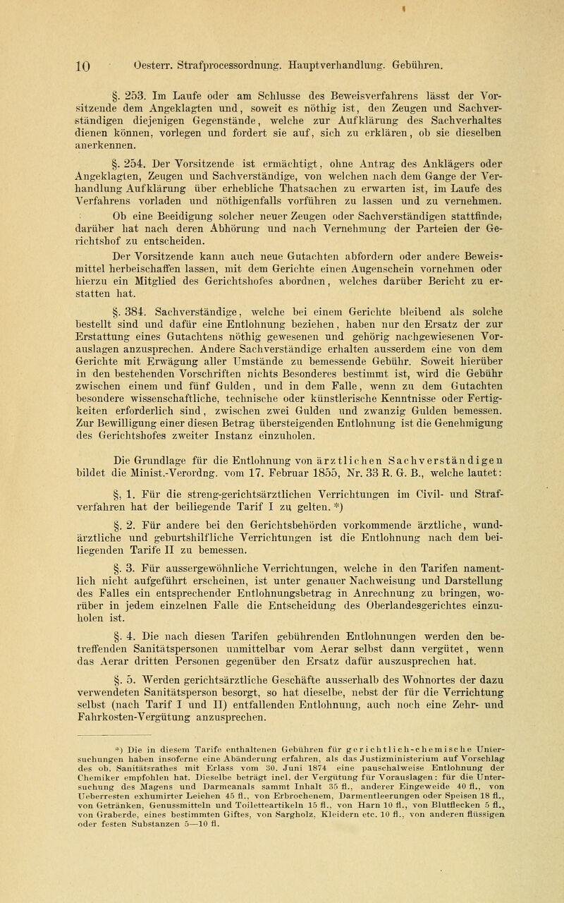 §. 253. Im Laufe oder am Schlüsse des Beweisverfahrens lässt der Vor- sitzende dem Angeklagten und, soweit es nöthig ist, den Zeugen und Sachver- ständigen diejenigen Gegenstände, welche zur Aufklärung des Sachverhaltes dienen können, vorlegen und fordert sie auf, sich zu erklären, ob sie dieselben anerkennen. §. 254. Der Vorsitzende ist ermächtigt, ohne Antrag des Anklägers oder Angeklagten, Zeugen und Sachverständige, von welchen nach dem Gange der Ver- handlung Aufklärung über erhebliche Thatsachen zu erwarten ist, im Laufe des Verfahrens vorladen und nöthigenfalls vorführen zu lassen und zu vernehmen. Ob eine Beeidigung solcher neuer Zeugen oder Sachverständigen stattfinde) darüber hat nach deren Abhörung und nach Vernehmung der Parteien der Ge- richtshof zu entscheiden. Der Vorsitzende kann auch neue Gutachten abfordern oder andere Beweis- mittel herbeischaffen lassen, mit dem Gerichte einen Augenschein vornehmen oder hierzu ein Mitglied des Gerichtshofes abordnen, welches darüber Bericht zu er- statten hat. §. 384. Sachverständige, welche bei einem Gerichte bleibend als solche bestellt sind und dafür eine Entlohnung beziehen, haben nur den Ersatz der zur Erstattung eines Gutachtens nöthig gewesenen und gehörig nachgewiesenen Vor- auslagen anzusprechen. Andere Sachverständige erhalten ausserdem eine von dem Gerichte mit Erwägung aller Umstände zu bemessende Gebühr. Soweit hierüber in den bestehenden Vorschriften nichts Besonderes bestimmt ist, wird die Gebühr zwischen einem und fünf Gulden, und in dem Falle, wenn zu dem Gutachten besondere wissenschaftliche, technische oder künstlerische Kenntnisse oder Fertig- keiten erforderlich sind, zwischen zwei Gulden und zwanzig Gulden bemessen. Zur Bewilligung einer diesen Betrag übersteigenden Entlohnung ist die Genehmigung des Gerichtshofes zweiter Instanz einzuholen. Die Grundlage für die Entlohnung von ärztlichen Sachverständigen bildet die Minist.-Verordng. vom 17. Februar 1855, Nr. 33 R. G. B., welche lautet: §, 1. Für die streng-gerichtsärztlichen Verrichtungen im Civil- und Straf- verfahren hat der beiliegende Tarif I zu gelten. *) §. 2. Für andere bei den Gerichtsbehörden vorkommende ärztliche, wund- ärztliche und geburtshilfliche Verrichtungen ist die Entlohnung nach dem bei- liegenden Tarife II zu bemessen. §. 3. Für aussergewöhnliche Verrichtungen, welche in den Tarifen nament- lich nicht aufgeführt erscheinen, ist unter genauer Nachweisung und Darstellung des Falles ein entsprechender Entlohnungsbetrag in Anrechnung zu bringen, wo- rüber in jedem einzelnen Falle die Entscheidung des Oberlandesgerichtes einzu- holen ist. §. 4. Die nach diesen Tarifen gebührenden Entlohnungen werden den be- treffenden Sanitätspersonen unmittelbar vom Aerar selbst dann vergütet, wenn das Aerar dritten Personen gegenüber den Ersatz dafür auszusprechen hat. §. 5. Werden gerichtsärztliche Geschäfte ausserhalb des Wohnortes der dazu verwendeten Sanitätsperson besorgt, so hat dieselbe, nebst der für die Verrichtung selbst (nach Tarif I und II) entfallenden Entlohnung, auch noch eine Zehr- und Fahrkosten-Vergütung anzusprechen. *) Die in diesem Tarife enthaltenen Gebühren für gerichtlich-chemische Unter- suchungen haben insoferne eine Abänderung erfahren, als das Justizministerium auf Vorschlag des ob. Sanitätsrathes mit Erlass vom 30. Juni 1874 eine pauschalweise Entlohnung der Chemiker empfohlen hat. Dieselbe beträgt incl. der Vergütung für Vorauslagen: für die Unter- suchung des Magens und Darmcanals sammt Inhalt 35 fl., anderer Eingeweide 40 fl., von Ueberresten exhumirter Leichen 45 fl., von Erbrochenem, Darmentleerungen oder Speisen 18 fl., von Getränken, Genussmitteln und Toiletteartikeln 15 fl., von Harn 10 fl., von Blutflecken 5 fl., von Graberde, eines bestimmten Giftes, von Sargholz, Kleidern etc. 10 fl., von anderen flüssigen oder festen Substanzen 5—10 fl.