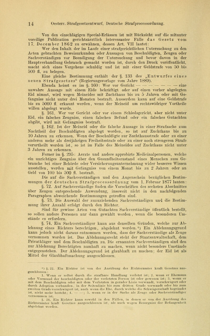 Von den einschlägigen Special-Erlässen ist mit Rücksicht auf die mitunter voreilige Publication gerichtsärztlich interessanter Fälle das Gesetz vom 17. December 1862 zu erwähnen, dessen Art. VII lautet: Wer den Inhalt der im Laufe einer strafgerichtlichen Untersuchung zu den Acten gebrachten Beweisurkunden oder Aussagen von Beschuldigten, Zeugen oder Sachverständigen vor Beendigung der Untersuchung und bevor davon in der Hauptverhandlung Gebrauch gemacht worden ist, durch den Druck veröffentlicht, macht sich eines Vergehens schuldig und ist mit einer Geldstrafe von 50 bis 500 fl. zu belegen. Eine gleiche Bestimmung enthält der §. 133 des „Entwurfes eines neuen Strafgesetzes (Regierungsvorlage vom Jahre 1889). Ebenda heisst es im §. 160: Wer vor Gericht eine unwahre Aussage mit einem Eide bekräftigt oder auf einen vorher abgelegten Eid nimmt, wird wegen Meineides mit Zuchthaus bis zu 5 Jahren oder mit Ge- fängniss nicht unter drei Monaten bestraft. Ausserdem kann auf eine Geldstrafe bis zu 5000 fl. erkannt werden, wenn der Meineid um rechtswidriger Vortheile willen abgelegt wurde. §. 161. Wer vor Gericht oder vor einem Schiedsgericht, aber nicht unter Eid, ein falsches Zeugniss, einen falschen Befund oder ein falsches Gutachten abgibt, wird mit Gefängniss bestraft. §. 162. Ist der Meineid oder die falsche Aussage in einer Strafsache zum Nachtheil der Beschuldigten abgelegt worden, so ist auf Zuchthaus bis zu 10 Jahren zu erkennen. Wenn der Beschuldigte zur Zuchthausstrafe oder zu einer anderen mehr als dreijährigen Freiheitsstrafe oder zu einer noch strengeren Strafe verurtheilt worden ist, so ist im Falle des Meineides auf Zuchthaus nicht unter 3 Jahren zu erkennen. Ferner im §. 295: Aerzte und andere approbirte Medicinalpersonen, welche ein unrichtiges Zeugniss über den Gesundheitszustand eines Menschen zum Ge- brauche bei einer Behörde oder Versicherungsunternehmung wider besseres Wissen ausstellen, werden mit Gefängniss von einem Monat bis zu 2 Jahren oder an Geld von 100 bis 500 fl. bestraft. Die auf die Sachverständigen und den Augenschein bezüglichen Bestim- mungen der deutschen Strafprocessordnung vom 1. Februar 1877 lauten: §. 72. Auf Sachverständige finden die Vorschriften des sechsten Abschnittes über Zeugen entsprechende Anwendung, insoweit nicht in den nachfolgenden Paragraphen abweichende Bestimmungen getroffen sind. §. 73. Die Auswahl der zuzuziehenden Sachverständigen und die Bestim- mung ihrer Anzahl erfolgt durch den Richter. Sind für gewisse Arten von Gutachten Sachverständige öffentlich bestellt, so sollen andere Personen nur dann gewählt werden , wenn die besonderen Um- stände es erfordern. §. 74. Ein Sachverständiger kann aus denselben Gründen, welche zur Ab- lehnung eines Richters berechtigen, abgelehnt werden.*) Ein Ablehnungsgrund kann jedoch nicht daraus entnommen werden, dass der Sachverständige als Zeuge vernommen worden ist. Das Ablehnungsrecht steht der Staatsanwaltschaft, dem Privatkläger und dem Beschuldigten zu. Die ernannten Sachverständigen sind den zur Ablehnung Berechtigten namhaft zu machen, wenn nicht besondere Umstände entgegenstehen. Der Ablehnungsgrund ist glaubhaft zu machen; der Eid ist als Mittel der Glaubhaftmachung ausgeschlossen. *) §. 22. Ein Richter ist von der Ausübung des Richteramtes kraft Gesetzes aus- geschlossen : 1. Wenn er selbst durch die strafbare Handlung verletzt ist; 2. wenn er Ehemann oder Vormund der beschuldigten oder der verletzten Person ist oder gewesen ist; 3. wenn er mit dem Beschuldigten oder mit dem Verletzten in gerader Linie verwandt, verschwägert oder durch Adoption verbunden, in der Seitenlinie bis zum dritten Grade verwandt oder bis zum zweiten Grade verschwägert ist, auch wenn die Ehe, durch welche die Schwägerschaft begründet ist, nicht mehr besteht; 4. ; 5. wenn er in der Sache als Zeuge oder Sachverständiger vernommen ist. §. 24. Ein Richter kann sowohl in den Fällen, in denen er von der Ausübung des Richteramtes kraft Gesetzes ausgeschlossen ist, als auch wegen Besorgniss der Befangenheit abgelehnt werden.