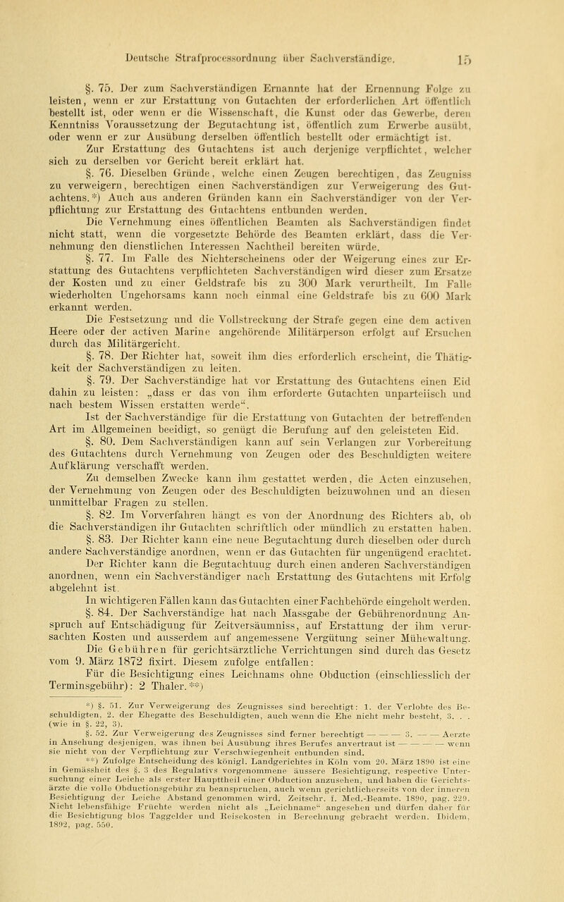 Deutsche Strafprocessordnung über Sachverständige. lf> §. 75. Der zum Sachverständigen Ernannte hat der Ernennung Folge zu leisten, wenn er zur Erstattung von Gutachten der erforderlichen Art öffentlich bestellt ist, oder wenn er die Wissenschaft, die Kunst oder das Gewerbe, deren Kenntniss Voraussetzung der Begutachtung ist, öffentlich zum Erwerbe ausübt, oder wenn er zur Ausübung derselben öffentlich bestellt oder ermächtigt ist. Zur Erstattung des Gutachtens ist auch derjenige verpflichtet, welcher sich zu derselben vor Gericht bereit erklärt hat. §. 76. Dieselben Gründe, welche einen Zeugen berechtigen, das Zeugniss zu verweigern, berechtigen einen Sachverständigen zur Verweigerung des Gut- achtens. *) Auch aus anderen Gründen kann ein Sachverständiger von der Ver- pflichtung zur Erstattung des Gutachtens entbunden werden. Die Vernehmung eines öffentlichen Beamten als Sachverständigen findet nicht statt, wenn die vorgesetzte Behörde des Beamten erklärt, dass die Ver- nehmung den dienstlichen Interessen Nachtheil bereiten würde. §. 77. Im Falle des Nichterscheinens oder der Weigerung eines zur Er- stattung des Gutachtens verpflichteten Sachverständigen wird dieser zum Ersätze der Kosten und zu einer Geldstrafe bis zu 300 Mark verurtheilt. Im Falle wiederholten Ungehorsams kann noch einmal eine Geldstrafe bis zu 600 Mark erkannt werden. Die Festsetzung und die Vollstreckung der Strafe gegen eine dem activen Heere oder der activen Marine angehörende Militärperson erfolgt auf Ersuchen durch das Militärgericht. §. 78. Der Eichter hat, soweit ihm dies erforderlich erscheint, die Thätig- keit der Sachverständigen zu leiten. §. 79. Der Sachverständige hat vor Erstattung des Gutachtens einen Eid dahin zu leisten: „dass er das von ihm erforderte Gutachten unparteiisch und nach bestem Wissen erstatten werde. Ist der Sachverständige für die Erstattung von Gutachten der betreffenden Art im Allgemeinen beeidigt, so genügt die Berufung auf den geleisteten Eid. §. 80. Dem Sachverständigen kann auf sein Verlangen zur Vorbereitung des Gutachtens durch Vernehmung von Zeugen oder des Beschuldigten weitere Aufklärung verschafft werden. Zu demselben Zwecke kann ihm gestattet werden, die Acten einzusehen, der Vernehmung von Zeugen oder des Beschuldigten beizuwohnen und an diesen unmittelbar Fragen zu stellen. §. 82. Im Vorverfahren hängt es von der Anordnung des Richters ab, ob die Sachverständigen ihr Gutachten schriftlich oder mündlich zu erstatten haben. §. 83. Der Richter kann eine neue Begutachtung durch dieselben oder durch andere Sachverständige anordnen, wenn er das Gutachten für ungenügend erachtet. Der Richter kann die Begutachtung durch einen anderen Sachverständigen anordnen, wenn ein Sachverständiger nach Erstattung des Gutachtens mit Erfolg abgelehnt ist. In wichtigeren Fällen kann das Gutachten einer Fachbehörde eingeholt werden. §. 84. Der Sachverständige hat nach Massgabe der Gebührenordnung An- spruch auf Entschädigung für Zeitversäumniss, auf Erstattung der ihm verur- sachten Kosten und ausserdem auf angemessene Vergütung seiner Mühewaltung. Die Gebühren für gerichtsärztliche Verrichtungen sind durch das Gesetz vom 9. März 1872 fixirt. Diesem zufolge entfallen: Für die Besichtigung eines Leichnams ohne Obduction (einschliesslich der Terminsgebühr) : 2 Thaler. **) *) §• 51. Zur Verweigerimg des Zeugnisses sind berechtigt: 1. der Verlobte des Be- schuldigten, 2. der Ehegatte des Beschuldigten, auch wenn die Ehe nicht mehr besteht, 3. . . (wie in §. 22, 3). §. 52. Zur Verweigerung des Zeugnisses sind ferner berechtigt 3. Aerzte in Ansehung desjenigen, was ihnen bei Ausübung ihres Berufes anvertraut ist wenn sie nicht von der Verpflichtung zur Verschwiegenheit entbunden sind. **) Zufolge Entscheidung des königl. Landgerichtes in Köln vom 20. März 1890 ist eine in Gemässheit des §. 3 des Regulativs vorgenommene äussere Besichtigung, respective Unter- suchung einer Leiche als erster Haupttheil einer Obduction anzusehen, und haben die Gerichts- ärzte die volle Obductionsgebu.hr zu beanspruchen, auch wenn gerichtlicherseits von der inneren Besichtigung der Leiche Abstand genommen wird. Zeitschr. i. Med.-Beamte. 1890, pag. 229. Nicht lebensfähige Früchte werden nicht als „Leichname angesehen und dürfen daher für die Besichtigung Mos Taggelder und Reisekosten in Berechnung gebracht werden. Ibidem, 1892, pag. 5ö0.