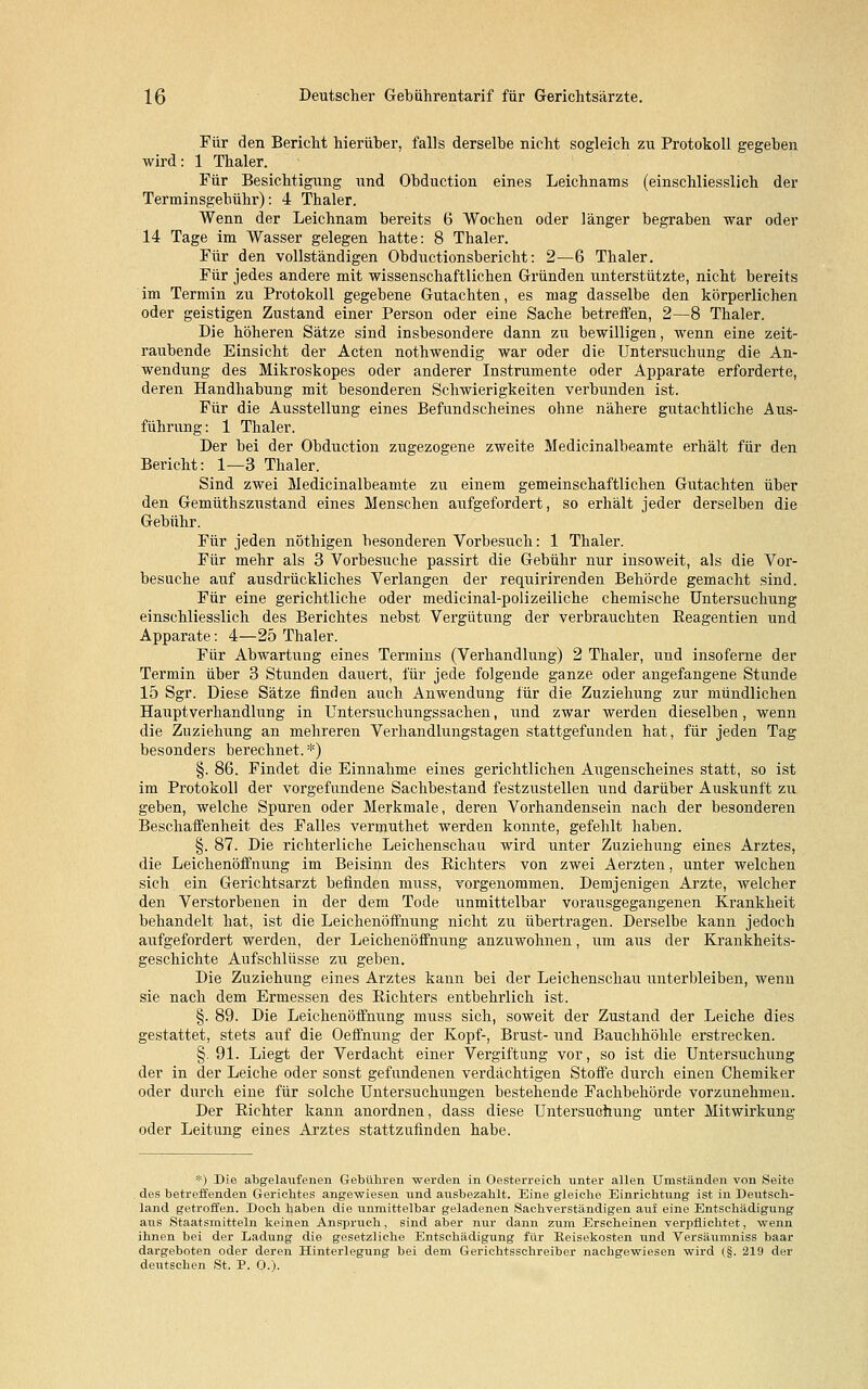 Für den Bericht hierüber, falls derselbe nicht sogleich zu Protokoll gegeben wird: 1 Thaler. Für Besichtigung und Obduction eines Leichnams (einschliesslich der Terminsgebühr): 4 Thaler. Wenn der Leichnam bereits 6 Wochen oder länger begraben war oder 14 Tage im Wasser gelegen hatte: 8 Thaler. Für den vollständigen Obductionsbericht: 2—6 Thaler. Für jedes andere mit wissenschaftlichen Gründen unterstützte, nicht bereits im Termin zu Protokoll gegebene Gutachten, es mag dasselbe den körperlichen oder geistigen Zustand einer Person oder eine Sache betreifen, 2—8 Thaler. Die höheren Sätze sind insbesondere dann zu bewilligen, wenn eine zeit- raubende Einsicht der Acten nothwendig war oder die Untersuchung die An- wendung des Mikroskopes oder anderer Instrumente oder Apparate erforderte, deren Handhabung mit besonderen Schwierigkeiten verbunden ist. Für die Ausstellung eines Befund Scheines ohne nähere gutachtliche Aus- führung: 1 Thaler. Der bei der Obduction zugezogene zweite Medicinalbeamte erhält für den Bericht: 1—3 Thaler. Sind zwei Medicinalbeamte zu einem gemeinschaftlichen Gutachten über den Gemüthszustand eines Menschen aufgefordert, so erhält jeder derselben die Gebühr. Für jeden nöthigen besonderen Vorbesuch: 1 Thaler. Für mehr als 3 Vorbesuche passirt die Gebühr nur insoweit, als die Vor- besuche auf ausdrückliches Verlangen der requirirenden Behörde gemacht sind. Für eine gerichtliche oder medicinal-polizeiliche chemische Untersuchung einschliesslich des Berichtes nebst Vergütung der verbrauchten Beagentien und Apparate: 4—25 Thaler. Für Abwartung eines Termins (Verhandlung) 2 Thaler, und insoferne der Termin über 3 Stunden dauert, für jede folgende ganze oder angefangene Stunde 15 Sgr. Diese Sätze finden auch Anwendung für die Zuziehung zur mündlichen Hauptverhandlung in Untersuchungssachen, und zwar werden dieselben, wenn die Zuziehung an mehreren Verhandlungstagen stattgefunden hat, für jeden Tag besonders berechnet. *) §. 86. Findet die Einnahme eines gerichtlichen Augenscheines statt, so ist im Protokoll der vorgefundene Sachbestand festzustellen und darüber Auskunft zu geben, welche Spuren oder Merkmale, deren Vorhandensein nach der besonderen Beschaffenheit des Falles vermuthet werden konnte, gefehlt haben. §. 87. Die richterliche Leichenschau wird unter Zuziehung eines Arztes, die Leichenöffnung im Beisinn des Bichters von zwei Aerzten, unter welchen sich ein Gerichtsarzt befinden muss, vorgenommen. Demjenigen Arzte, welcher den Verstorbenen in der dem Tode unmittelbar voraiisgegangenen Krankheit behandelt hat, ist die Leichenöffnung nicht zu übertragen. Derselbe kann jedoch aufgefordert werden, der Leichenöffnung anzuwohnen, um aus der Krankheits- geschichte Aufschlüsse zu geben. Die Zuziehung eines Arztes kann bei der Leichenschau unterbleiben, wenn sie nach dem Ermessen des Eichters entbehrlich ist. §. 89. Die Leichenöffnung muss sich, soweit der Zustand der Leiche dies gestattet, stets auf die Oeffnung der Kopf-, Brust- und Bauchhöhle erstrecken. §. 91. Liegt der Verdacht einer Vergiftung vor, so ist die Untersuchung der in der Leiche oder sonst gefundenen verdächtigen Stoffe durch einen Chemiker oder durch eine für solche Untersuchungen bestehende Fachbehörde vorzunehmen. Der Bichter kann anordnen, dass diese Untersuchung unter Mitwirkung oder Leitung eines Arztes stattzufinden habe. *) Die abgelaufenen Gebühren werden in Oesterreich unter allen Umständen von Seite des betreffenden Gerichtes angewiesen und ausbezahlt. Eine gleiche Einrichtung ist in Deutsch- land getroffen. Doch haben die unmittelbar geladenen Sachverständigen auf eine Entschädigung aus Staatsmitteln keinen Anspruch, sind aber mir dann zum Erscheinen verpflichtet, wenn ihnen bei der Ladung die gesetzliche Entschädigung für Reisekosten und Versäumniss baar dargeboten oder deren Hinterlegung bei dem Gerichtsschreiber nachgewiesen wird (§. 219 der deutschen St. P. O.).