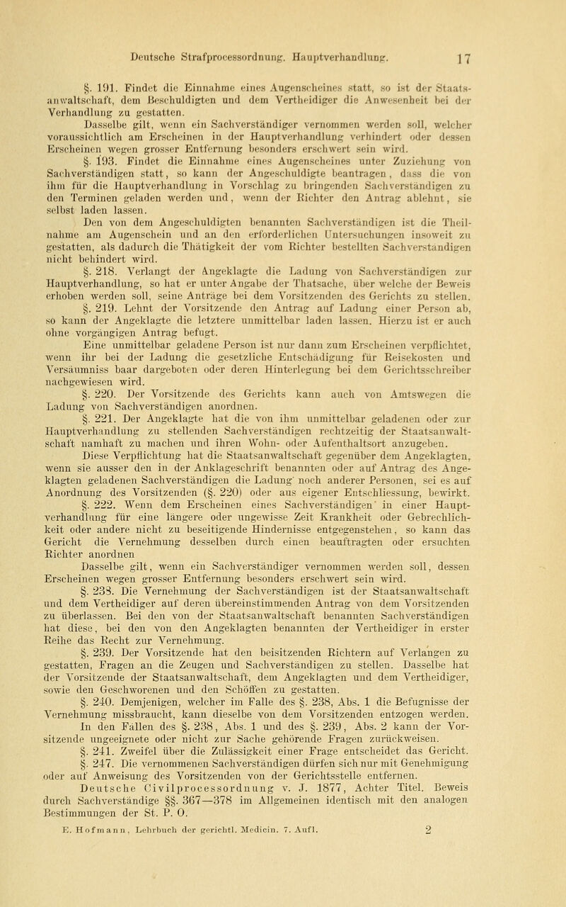 Deutsche Strafprozessordnung. Hauptverhandlung. ] 7 §. 191. Findet die Einnahme eines Augenscheines statt, so ist der Staats- anwaltschaft, dem Beschuldigten und dem Vertheidiger die Anwesenheit bei der Verhandlung zu gestatten. Dasselbe gilt, wenn ein Sachverständiger vernommen werden soll, welcher voraussichtlich am Erscheinen in der Hauptverhandlung verhindert oder d< Erscheinen wegen grosser Entfernung besonders erschwert sein wird. §. 193. Findet die Einnahme eines Augenscheines unter Zuziehung von Sachverständigen statt, so kann der Angeschuldigte beantragen, dass die von ihm für die Hauptverhandlung in Vorschlag zu bringenden Sachverständigen zu den Terminen geladen werden und, wenn der Richter den Antrag ablehnt, sie selbst laden lassen. Den von dem Angeschuldigten benannten Sachverständigen ist die Theil- nahme am Augenschein und an den erforderlichen Untersuchungen insoweit zu gestatten, als dadurch die Thätigkeit der vom Richter bestellten Sachverständigen nicht behindert wird. §. 218. Verlangt der Angeklagte die Ladung von Sachverständigen zur Hauptverhandlung, so hat er unter Angabe der Thatsache, über welche der Beweis erhoben werden soll, seine Anträge bei dem Vorsitzenden des Gerichts zu stellen. §. 219. Lehnt der Vorsitzende den Antrag auf Ladung einer Person ab, so kann der Angeklagte die letztere unmittelbar laden lassen. Hierzu ist er auch ohne vorgängigen Antrag befugt. Eine unmittelbar geladene Person ist nur dann zum Erscheinen verpflichtet, wenn ihr bei der Ladung die gesetzliche Entschädigung für Reisekosten und Versäumniss baar dargeboten oder deren Hinterlegung bei dem Gerichtsschreiber nachgewiesen wird. §. 220. Der Vorsitzende des Gerichts kann auch von Amtswegen die Ladung von Sachverständigen anordnen. §. 221. Der Angeklagte hat die von ihm unmittelbar geladenen oder zur Hauptverhandlung zu stellenden Sachverständigen rechtzeitig der Staatsanwalt- schaft namhaft zu machen und ihren Wohn- oder Aufenthaltsort anzugeben. Diese Verpflichtung hat die Staatsanwaltschaft gegenüber dem Angeklagtem wenn sie ausser den in der Anklageschrift benannten oder auf Antrag des Ange- klagten geladenen Sachverständigen die Ladung' noch anderer Personen, sei es auf Anordnung des Vorsitzenden (§. 220) oder aus eigener Erschliessung, bewirkt. §. 222. Wenn dem Erscheinen eines Sachverständigen' in einer Haupt- verhandlung für eine längere oder ungewisse Zeit Krankheit oder Gebrechlich- keit oder andere nicht zu beseitigende Hindernisse entgegenstehen, so kann das Gericht die Vernehmung desselben durch einen beauftragten oder ersuchten Richter anordnen Dasselbe gilt, wenn ein Sachverständiger vernommen werden soll, dessen Erscheinen wegen grosser Entfernung besonders erschwert sein wird. §. 233. Die Vernehmung der Sachverständigen ist der Staatsanwaltschaft und dem Vertheidiger auf deren übereinstimmenden Antrag von dem Vorsitzenden zu überlassen. Bei den von der Staatsanwaltschaft benannten Sachverständigen hat diese, bei den von den Angeklagten benannten der Vertheidiger in erster Reihe das Recht zur Vernehmung. §. 239. Der Vorsitzende hat den beisitzenden Richtern auf Verlangen zu gestatten, Fragen an die Zeugen und Sachverständigen zu stellen. Dasselbe hat der Vorsitzende der Staatsanwaltschaft, dem Angeklagten und dem Vertheidiger, sowie den Geschworenen und den Schöffen zu gestatten. §. 240. Demjenigen, welcher im Falle des §. 238, Abs. 1 die Befugnisse der Vernehmung missbraucht, kann dieselbe von dem Vorsitzenden entzogen werden. In den Fällen des §. 238, Abs. 1 und des §. 239, Abs. 2 kann der Vor- sitzende ungeeignete oder nicht zur Sache gehörende Fragen zurückweisen. §. 241. Zweifel über die Zulässigkeit einer Frage entscheidet das Gericht. §. 247. Die vernommenen Sachverständigen dürfen sich nur mit Genehmigung oder auf Anweisung des Vorsitzenden von der Gerichtsstelle entfernen. Deutsche Civilprocessordnung v. J. 1877, Achter Titel. Beweis durch Sachverständige §§. 367—378 im Allgemeinen identisch mit den analogen Bestimmungen der St. P. 0. E. Hofmann, Lehrbuch der gerichtl. Mediein. 7. Aufl. 2