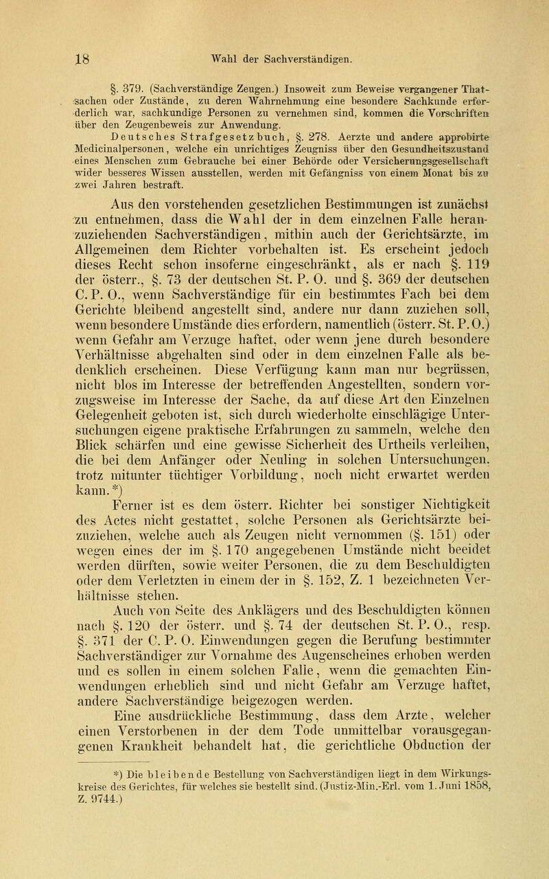 §. 379. (Sachverständige Zeugen.) Insoweit zum Beweise vergangener That- sachen oder Zustände, zu deren Wahrnehmung eine besondere Sachkunde erfor- derlich war, sachkundige Personen zu vernehmen sind, kommen die Vorschriften über den Zeugenbeweis zur Anwendung. Deutsches Strafgesetzbuch, §. 278. Aerzte und andere approbirte Medicinalpersonen, welche ein unrichtiges Zeugniss über den Gesundheitszustand eines Menschen zum Gebrauche bei einer Behörde oder Versicherungsgesellschaft wider besseres Wissen ausstellen, werden mit Gefängniss von einem Monat bis zu zwei Jahren bestraft. Aus den vorstehenden gesetzlichen Bestimmungen ist zunächst :zu entnehmen, dass die Wahl der in dem einzelnen Falle heran- zuziehenden Sachverständigen, mithin auch der Gerichtsärzte, im Allgemeinen dem Richter vorbehalten ist. Es erscheint jedoch dieses Recht schon insoferne eingeschränkt, als er nach §. 119 der österr., §. 73 der deutschen St. P. 0. und §. 369 der deutschen C. P. 0., wenn Sachverständige für ein bestimmtes Fach bei dem Gerichte bleibend angestellt sind, andere nur dann zuziehen soll, wenn besondere Umstände dies erfordern, namentlich (österr. St. P. 0.) wenn Gefahr am Verzuge haftet, oder wenn jene durch besondere Verhältnisse abgehalten sind oder in dem einzelnen Falle als be- denklich erscheinen. Diese Verfügung kann man nur begrüssen, nicht blos im Interesse der betreffenden Angestellten, sondern vor- zugsweise im Interesse der Sache, da auf diese Art den Einzelnen Gelegenheit geboten ist, sich durch wiederholte einschlägige Unter- suchungen eigene praktische Erfahrungen zu sammeln, welche den Blick schärfen und eine gewisse Sicherheit des Urtheils verleihen, die bei dem Anfänger oder Neuling in solchen Untersuchungen, trotz mitunter tüchtiger Vorbildung, noch nicht erwartet werden kann.*) Ferner ist es dem österr. Richter bei sonstiger Nichtigkeit des Actes nicht gestattet, solche Personen als Gerichtsärzte bei- zuziehen, welche auch als Zeugen nicht vernommen (§. 151) oder wegen eines der im §. 170 angegebenen Umstände nicht beeidet werden dürften, sowie weiter Personen, die zu dem Beschuldigten oder dem Verletzten in einem der in §. 152, Z. 1 bezeichneten Ver- hältnisse stehen. Auch von Seite des Anklägers und des Beschuldigten können nach §. 120 der österr. und §. 74 der deutschen St. P. 0., resp. §. 371 der C. P. 0. Einwendungen gegen die Berufung bestimmter Sachverständiger zur Vornahme des Augenscheines erhoben werden und es sollen in einem solchen Falle, wenn die gemachten Ein- wendungen erheblich sind und nicht Gefahr am Verzuge haftet, andere Sachverständige beigezogen werden. Eine ausdrückliche Bestimmung, dass dem Arzte, welcher einen Verstorbenen in der dem Tode unmittelbar vorausgegan- genen Krankheit behandelt hat, die gerichtliche Obduction der *) Die bleibende Bestellung von Sachverständigen liegt in dem Wirkungs- kreise des Gerichtes, für welches sie bestellt sind. (Justiz-Min.-Erl. vom 1. Juni 1858, Z. 9744.)