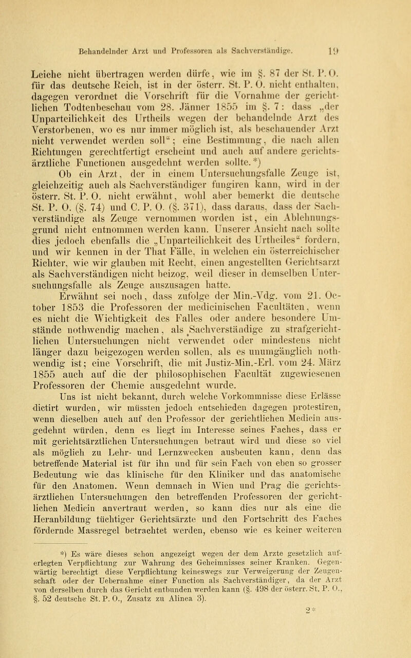 Behandelnder Arzt und Professoren als Sachverständige. 1(.> Leiche nicht übertragen werden dürfe, wie im §. 87 der St. P.O. für das deutsche Reich, ist in der österr. St. P. 0. nicht enthalten, dagegen verordnet die Vorschrift für die Vornahme der gericht- lichen Todtenbeschau vom 28. Jänner 1855 im §. 7: dass „der Unparteilichkeit des Urtheils wegen der behandelnde Arzt des Verstorbenen, wo es nur immer möglich ist, als beschauender Arzt nicht verwendet werden soll; eine Bestimmung, die nach allen Eichtungen gerechtfertigt erscheint und auch auf andere gerichts- ärztliche Functionen ausgedehnt werden sollte.*) Ob ein Arzt, der in einem Untersuchungsfalle Zeuge ist. gleichzeitig auch als Sachverständiger fungiren kann, wird in der österr. St. P. 0. nicht erwähnt, wohl aber bemerkt die deutsche St. P. 0. (§. 74) und C. P. 0. (§. 371), dass daraus, dass der Sach- verständige als Zeuge vernommen worden ist, ein Ablehnungs- grund nicht entnommen werden kann. Unserer Ansicht nach sollte dies jedoch ebenfalls die „Unparteilichkeit des Urtheiles fordern, und wir kennen in der That Fälle, in welchen ein österreichischer Richter, wie wir glauben mit Recht, einen angestellten Gerichtsarzt als Sachverständigen nicht beizog, weil dieser in demselben Unter- suchungsfalle als Zeuge auszusagen hatte. Erwähnt sei noch, dass zufolge der Min.-Vdg. vom 21. Oc- tober 1853 die Professoren der medicinischen Facultäten, wenn es nicht die Wichtigkeit des Falles oder andere besondere Um- stände nothwendig machen, als ^Sachverständige zu strafgericht- lichen Untersuchungen nicht verwendet oder mindestens nicht länger dazu beigezogen werden sollen, als es unumgänglich noth- wendig ist; eine Vorschrift, die mit Justiz-Min.-Erl. vom 24. März 1855 auch auf die der philosophischen Facultät zugewiesenen Professoren der Chemie ausgedehnt wurde. Uns ist nicht bekannt, durch welche Vorkommnisse diese Erlässe dictirt wurden, wir müssten jedoch entschieden dagegen protestiren, wenn dieselben auch auf den Professor der gerichtlichen Medicin aus- gedehnt würden, denn es liegt im Interesse seines Faches, dass er mit gerichtsärztlichen Untersuchungen betraut wird und diese so viel als möglich zu Lehr- und Lernzwecken ausbeuten kann, denn das betreffende Material ist für ihn und für sein Fach von eben so grosser Bedeutung wie das klinische für den Kliniker und das anatomische für den Anatomen. Wenn demnach in Wien und Prag die gerichts- ärztlichen Untersuchungen den betreffenden Professoren der gericht- lichen Medicin anvertraut werden, so kann dies nur als eine die Heranbildung tüchtiger Gerichtsärzte und den Fortschritt des Faches fördernde Massres;el betrachtet werden, ebenso wie es keiner weiteren *) Es wäre dieses schon angezeigt wegen der dem Arzte gesetzlich auf- erlegten Verpflichtung zur Wahrung des Geheimnisses seiner Kranken. Gegen- wärtig berechtigt diese Verpflichtung keineswegs zur Verweigerung der Zeugen- schaft oder der Uebernahme einer Function als Sachverständiger, da der Arzt von derselben durch das Gericht entbunden werden kann (§. 498 der österr. St. P. 0., §. 52 deutsche St. P.O., Zusatz zu Alinea 3). 2*