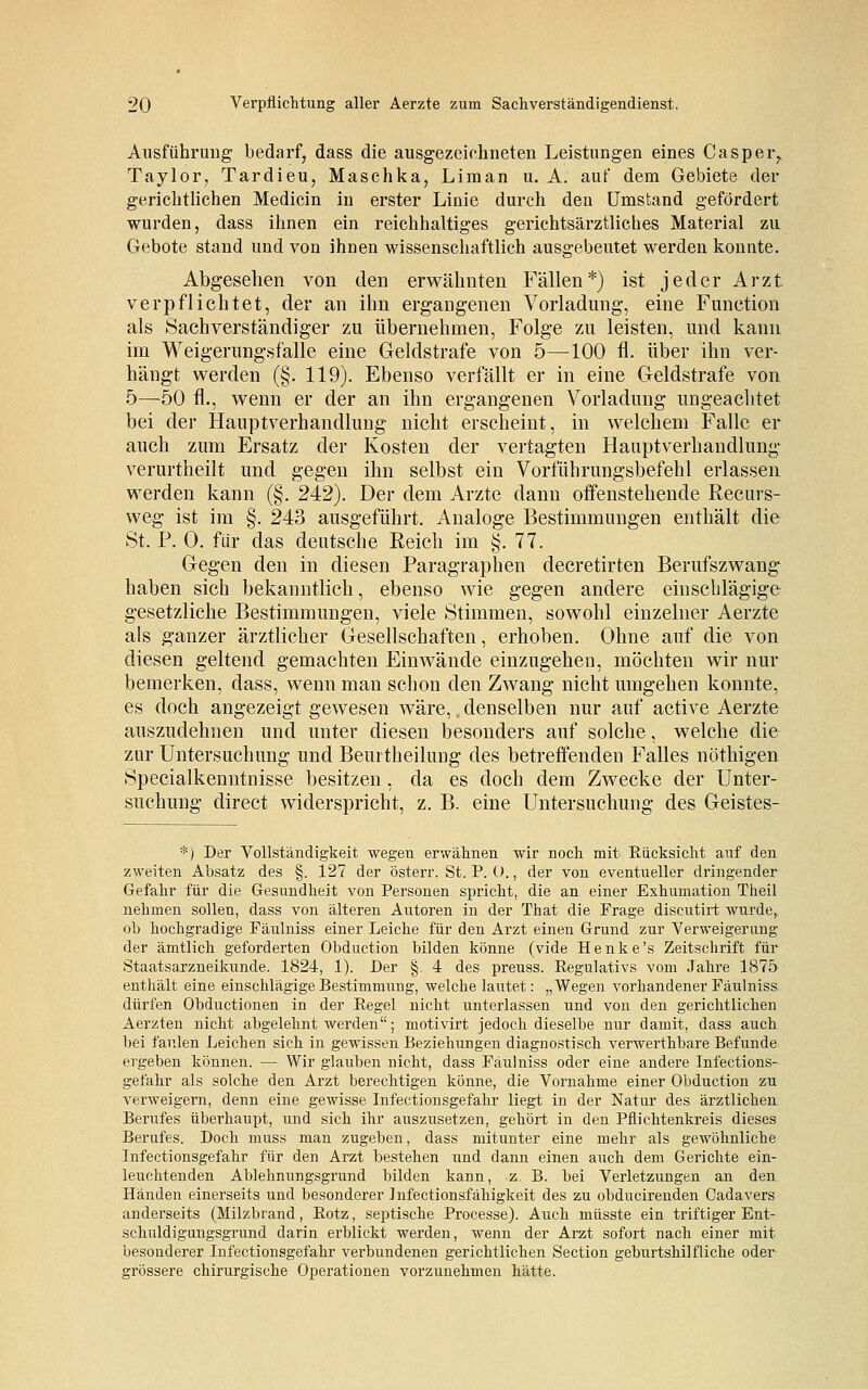 Ausführung bedarf, dass die ausgezeichneten Leistungen eines Casper,, Taylor, Tardieu, Maschka, Liraan u. A. auf dem Gebiete der gerichtlichen Medicin in erster Linie durch deu Umstand gefördert wurden, dass ihnen ein reichhaltiges gerichtsärztliches Material zu Gebote stand und von ihnen wissenschaftlich ausgebeutet werden konnte. Abgesehen von den erwähnten Fällen*) ist jeder Arzt verpflichtet, der an ihn ergangenen Vorladung, eine Function als Sachverständiger zu übernehmen, Folge zu leisten, und kann im Weigerungsfälle eine Geldstrafe von 5—100 fl. über ihn ver- hängt werden (§. 119). Ebenso verfällt er in eine Geldstrafe von 5—50 fl., wenn er der an ihn ergangenen Vorladung ungeachtet bei der Hauptverhandlung nicht erscheint, in welchem Falle er auch zum Ersatz der Kosten der vertagten Hauptverhandlung verurtheilt und gegen ihn selbst ein Vorführungsbefehl erlassen werden kann (§. 242). Der dem Arzte dann offenstehende Recurs- weg ist im §. 243 ausgeführt. Analoge Bestimmungen enthält die St. P. 0. für das deutsche Reich im §.77. Gegen den in diesen Paragraphen decretirten Berufszwang haben sich bekanntlich, ebenso wie gegen andere einschlägige gesetzliche Bestimmungen, viele Stimmen, sowohl einzelner Aerzte als ganzer ärztlicher Gesellschaften, erhoben. Ohne auf die von diesen geltend gemachten Einwände einzugehen, möchten wir nur bemerken, dass, wenn man schon den Zwang nicht umgehen konnte, es doch angezeigt gewesen wäre,. denselben nur auf active Aerzte auszudehnen und unter diesen besonders auf solche, welche die zur Untersuchung und Beurtheilung des betreffenden Falles nöthigen Specialkenntnisse besitzen , da es doch dem Zwecke der Unter- suchung direct widerspricht, z. B. eine Untersuchung des Geistes- *) Der Vollständigkeit wegen erwähnen wir noch mit Rücksicht auf den zweiten Absatz des §. 127 der österr. St. P. 0., der von eventueller dringender Gefahr für die Gesundheit von Personen spricht, die an einer Exhumation Theil nehmen sollen, dass von älteren Autoren in der That die Frage discutirt wurde,, ob hochgradige Fäulniss einer Leiche für den Arzt einen Grund zur Verweigerung der ämtlich geforderten Obduction bilden könne (vide Henke's Zeitschrift für Staatsarzneikunde. 1824, 1). Der §. 4 des preuss. Regulativs vom Jahre 1875 enthält eine einschlägige Bestimmung, welche lautet: „Wegen vorhandener Fäulniss dürfen Obductionen in der Regel nicht unterlassen und von den gerichtlichen Aerzten nicht abgelehnt werden; motivirt jedoch dieselbe nur damit, dass auch bei faulen Leichen sich in gewissen Beziehungen diagnostisch verwerthbare Befunde ergeben können. — Wir glauben nicht, dass Fäulniss oder eine andere Infections- gefahr als solche den Arzt berechtigen könne, die Vornahme einer Obduction zu verweigern, denn eine gewisse Infectionsgefahr liegt in der Natur des ärztlichen Berufes überhaupt, und sich ihr auszusetzen, gehört in den Pflichtenkreis dieses Berufes. Doch muss man zugeben, dass mitunter eine mehr als gewöhnliche Infectionsgefahr für den Arzt bestehen und dann einen auch dem Gerichte ein- leuchtenden Ablehnungsgrund bilden kann, z. B. bei Verletzungen an den Händen einerseits und besonderer Jnfectionsfähigkeit des zu obducirenden Cadavers anderseits (Milzbrand, Rotz, septische Processe). Auch müsste ein triftiger Ent- schuldigungsgrund darin erblickt werden, wenn der Arzt sofort nach einer mit besonderer Infectionsgefahr verbundenen gerichtlichen Section geburtshilfliche oder grössere chirurgische Operationen vorzunehmen hätte.