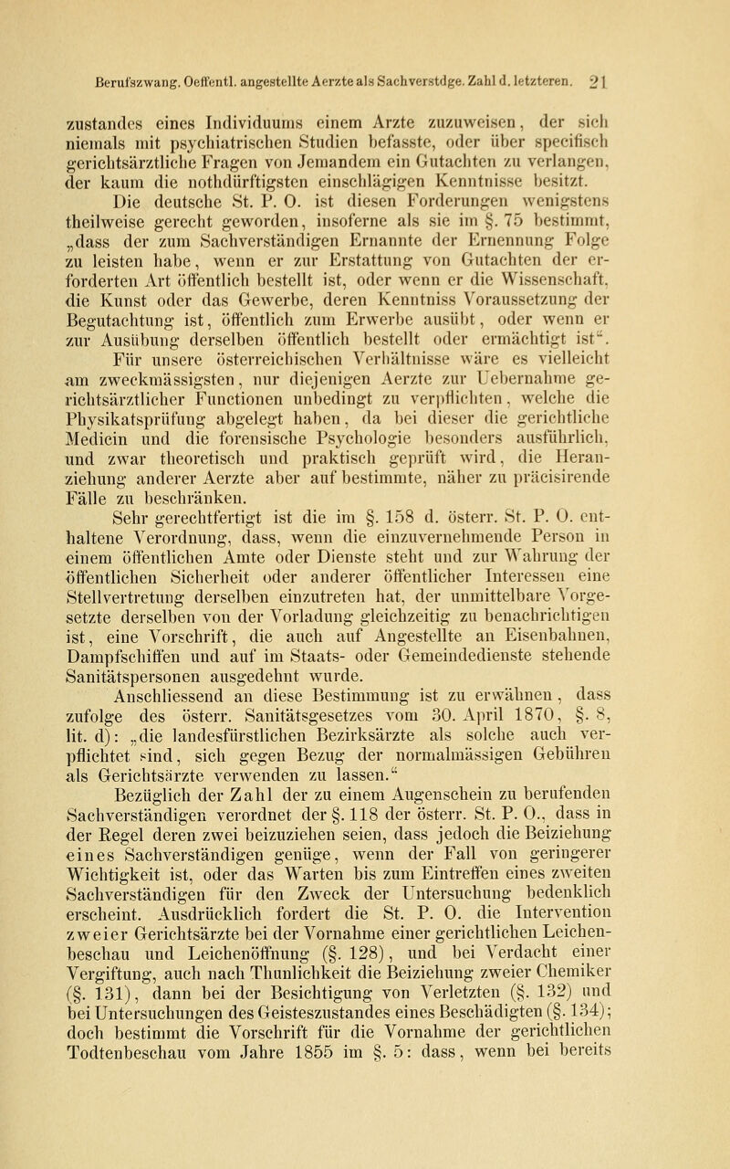 zustandes eines Individuums einem Arzte zuzuweisen, der sich niemals mit psychiatrischen Studien befasste, oder über specifiseh gerichtsärztliche Fragen von Jemandem ein Gutachten zu verlangen, der kaum die notdürftigsten einschlägigen Kenntnisse besitzt. Die deutsche St. P. 0. ist diesen Forderungen wenigstens theilweise gerecht geworden, insoferne als sie im §. 75 bestimmt, „dass der zum Sachverständigen Ernannte der Ernennung Folge zu leisten habe, wenn er zur Erstattung von Gutachten der er- forderten Art öffentlich bestellt ist, oder wenn er die Wissenschaft, die Kunst oder das Gewerbe, deren Kenntniss Voraussetzung der Begutachtung ist, öffentlich zum Erwerbe ausübt, oder wenn er zur Ausübung derselben öffentlich bestellt oder ermächtigt ist. Für unsere österreichischen Verhältnisse wäre es vielleicht am zweckmässigsten, nur diejenigen Aerzte zur Uebernahme ge- richtsärztlicher Functionen unbedingt zu verpflichten, welche die Physikatspriifung abgelegt haben, da bei dieser die gerichtliche Medicin und die forensische Psychologie besonders ausführlich. und zwar theoretisch und praktisch geprüft wird, die Heran- ziehung anderer Aerzte aber auf bestimmte, näher zu präcisirende Fälle zu beschränken. Sehr gerechtfertigt ist die im §. 158 d. österr. St. P. 0. ent- haltene Verordnung, dass, wenn die einzuvernehmende Person in einem öffentlichen Amte oder Dienste steht und zur Wahrung der öffentlichen Sicherheit oder anderer öffentlicher Interessen eine Stellvertretung derselben einzutreten hat, der unmittelbare Vorge- setzte derselben von der Vorladung gleichzeitig zu benachrichtigen ist, eine Vorschrift, die auch auf Angestellte an Eisenbahnen, Dampfschiffen und auf im Staats- oder Gemeindedienste stehende Sanitätspersonen ausgedehnt wurde. Anschliessend an diese Bestimmung ist zu erwähnen, dass zufolge des österr. Sanitätsgesetzes vom 30. April 1870, §. 8, lit. d): „die landesfürstlichen Bezirksärzte als solche auch ver- pflichtet ^ind, sich gegen Bezug der normalmässigen Gebühren als Gerichtsärzte verwenden zu lassen. Bezüglich der Zahl der zu einem Augenschein zu berufenden Sachverständigen verordnet der §.118 der österr. St. P. 0., dass in der Regel deren zwei beizuziehen seien, dass jedoch die Beiziehung eines Sachverständigen genüge, wenn der Fall von geringerer Wichtigkeit ist, oder das Warten bis zum Eintreffen eines zweiten Sachverständigen für den Zweck der Untersuchung bedenklich erscheint. Ausdrücklich fordert die St. P. 0. die Intervention zweier Gerichtsärzte bei der Vornahme einer gerichtlichen Leichen- beschau und Leichenöffnung (§. 128), und bei Verdacht einer Vergiftung, auch nach Thunlichkeit die Beiziehung zweier Chemiker (§. 131), dann bei der Besichtigung von Verletzten (§. 132) und bei Untersuchungen des Geisteszustandes eines Beschädigten (§. 134); doch bestimmt die Vorschrift für die Vornahme der gerichtlichen Todtenbeschau vom Jahre 1855 im §.5: dass, wenn bei bereits