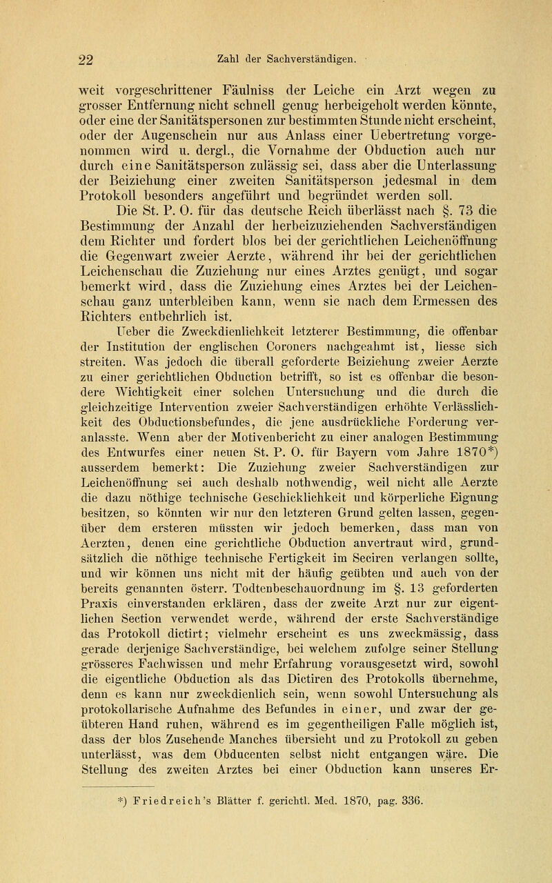 weit vorgeschrittener Fäulniss der Leiche ein Arzt wegen zu grosser Entfernung nicht schnell genug herbeigeholt werden könnte, oder eine der Sanitätspersonen zur bestimmten Stunde nicht erscheint, oder der Augenschein nur aus Anlass einer Uebertretung vorge- nommen wird u. dergl., die Vornahme der Obduction auch nur durch eine Sanitätsperson zulässig sei, dass aber die Unterlassung- der Beiziehung einer zweiten Sanitätsperson jedesmal in dem Protokoll besonders angeführt und begründet werden soll. Die St. P. 0. für das deutsche Reich überlässt nach §. 73 die Bestimmung der Anzahl der herbeizuziehenden Sachverständigen dem Richter und fordert blos bei der gerichtlichen Leichenöffnungv die Gegenwart zweier Aerzte, während ihr bei der gerichtlichen Leichenschau die Zuziehung nur eines Arztes genügt, und sogar bemerkt wird, dass die Zuziehung eines Arztes bei der Leichen- schau ganz unterbleiben kann, wenn sie nach dem Ermessen des Richters entbehrlich ist. Ueber die Zweckdienlichkeit letzterer Bestimmung, die offenbar der Institution der englischen Coroners nachgeahmt ist, Hesse sich streiten. Was jedoch die überall geforderte Beiziehung zweier Aerzte zu einer gerichtlichen Obduction betrifft, so ist es offenbar die beson- dere Wichtigkeit einer solchen Untersuchung und die durch die gleichzeitige Intervention zweier Sachverständigen erhöhte Verlässlich- keit des Obductionsbefundes, die jene ausdrückliche Forderung ver- anlasste. Wenn aber der Motivenbericht zu einer analogen Bestimmung des Entwurfes einer neuen St. P. 0. für Bayern vom Jahre 1870*) ausserdem bemerkt: Die Zuziehung zweier Sachverständigen zur Leichenöffnung sei auch deshalb nothwendig, weil nicht alle Aerzte die dazu nöthige technische Geschicklichkeit und körperliche Eignung besitzen, so könnten wir nur den letzteren Grund gelten lassen, gegen- über dem ersteren müssten wir jedoch bemerken, dass man von Aerzten, denen eine gerichtliche Obduction anvertraut wird, grund- sätzlich die nöthige technische Fertigkeit im Seciren verlangen sollte, und wir können uns nicht mit der häufig geübten und auch von der bereits genannten österr. Todtenbeschauordnung im §.13 geforderten Praxis einverstanden erklären, dass der zweite Arzt nur zur eigent- lichen Section verwendet werde, während der erste Sachverständige das Protokoll dictirt; vielmehr erscheint es uns zweckmässig, dass gerade derjenige Sachverständige, bei welchem zufolge seiner Stellung grösseres Fachwissen und mehr Erfahrung vorausgesetzt wird, sowohl die eigentliche Obduction als das Dictiren des Protokolls übernehme, denn es kann nur zweckdienlich sein, wenn sowohl Untersuchung als protokollarische Aufnahme des Befundes in einer, und zwar der ge- übteren Hand ruhen, während es im gegentheiligen Falle möglich ist, dass der blos Zusehende Manches übersieht und zu Protokoll zu geben unterlässt, was dem Obducenten selbst nicht entgangen wäre. Die Stellung des zweiten Arztes bei einer Obduction kann unseres Er- ■=) Friedreich's Blätter f. gerichtl. Med. 1870, pag. 336.
