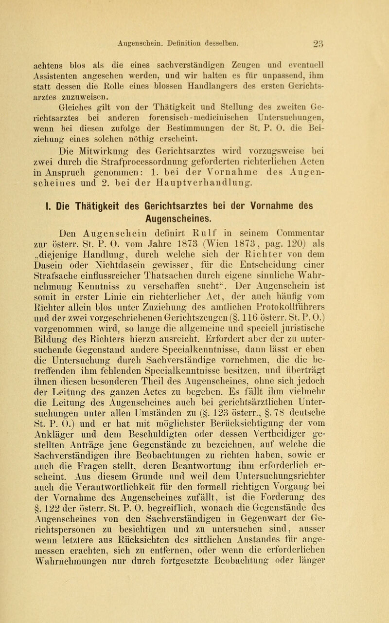 achtens blos als die eines sachverständigen Zeugen and eventuell Assistenten angesehen werden, und wir halten es für unpassend, ihm statt dessen die Rolle eines blossen Handlangers des ersten Gerichts- arztes zuzuweisen. Gleiches gilt von der Thätigkeit und Stellung des zweiten Ge- richtsarztes bei anderen forensisch -medicinischen Untersuchungen, wenn bei diesen zufolge der Bestimmungen der St. P. 0. die Bei- ziehung eines solchen nöthig erscheint. Die Mitwirkung des Gerichtsarztes wird vorzugsweise bei zwei durch die Strafprocessordnung geforderten richterlichen Acten in Anspruch genommen: 1. bei der Vornahme des Augen- scheines und 2. bei der Hauptverhandlung. I. Die Thätigkeit des Gerichtsarztes bei der Vornahme des Augenscheines. Den Augenschein definirt Rulf in seinem Commentar zur österr. St. P. 0. vom Jahre 1873 (Wien 1873, pag. 120) als .,diejenige Handlung, durch welche sich der Richter von dem Dasein oder Nichtdasein gewisser, für die Entscheidung einer Strafsache einflussreicher Thatsachen durch eigene sinnliche Wahr- nehmung Kenntniss zu verschaffen sucht. Der Augenschein ist somit in erster Linie ein richterlicher Act, der auch häufig vom Richter allein blos unter Zuziehung des amtlichen Protokollführers und der zwei vorgeschriebenen Gerichtszeugen (§. 116 österr. St. P. 0.) vorgenommen wird, so lange die allgemeine und speciell juristische Bildung des Richters hierzu ausreicht. Erfordert aber der zu unter- suchende Gegenstand andere Specialkenntnisse, dann lässt er eben die Untersuchung durch Sachverständige vornehmen, die die be- treffenden ihm fehlenden Specialkenntnisse besitzen, und überträgt ihnen diesen besonderen Theil des Augenscheines, ohne sich jedoch der Leitung des ganzen Actes zu begeben. Es fällt ihm vielmehr die Leitung des Augenscheines auch bei gerichtsärztlichen Unter- suchungen unter allen Umständen zu (§. 123 österr., §. 78 deutsche St. P. 0.) und er hat mit möglichster Berücksichtigung der vom Ankläger und dem Beschuldigten oder dessen Vertheidiger ge- stellten Anträge jene Gegenstände zu bezeichnen, auf welche die Sachverständigen ihre Beobachtungen zu richten haben, sowie er auch die Fragen stellt, deren Beantwortung ihm erforderlich er- scheint. Aus diesem Grunde und weil dem Untersuchungsrichter auch die Verantwortlichkeit für den formell richtigen Vorgang bei der Vornahme des Augenscheines zufällt, ist die Forderung des §. 122 der österr. St. P. 0. begreiflich, wonach die Gegenstände des Augenscheines von den Sachverständigen in Gegenwart der Ge- richtspersonen zu besichtigen und zu untersuchen sind, ausser wenn letztere aus Rücksichten des sittlichen Anstandes für ange- messen erachten, sich zu entfernen, oder wenn die erforderlichen Wahrnehmungen nur durch fortgesetzte Beobachtung oder länger