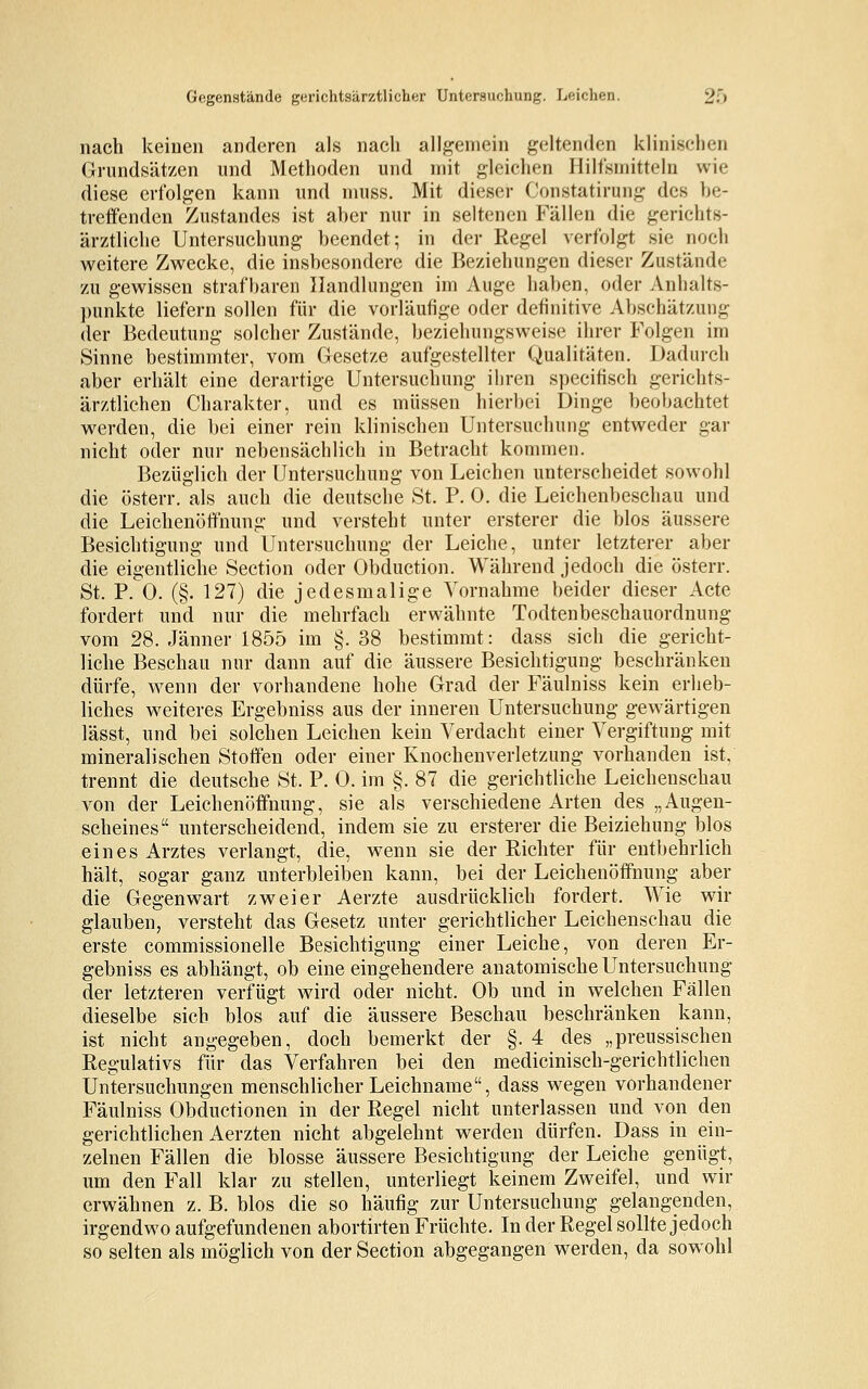 nach keinen anderen als nach allgemein geltenden klinischen Grundsätzen und Methoden und mit gleichen Hilfsmitteln wie diese erfolgen kann und muss. Mit dieser Oonstatirung des be- treffenden Zustandes ist aber nur in seltenen Fällen die gerichts- ärztliche Untersuchung beendet; in der Regel verfolgt sie noch weitere Zwecke, die insbesondere die Beziehungen dieser Zustände zu gewissen strafbaren Handlungen im Auge haben, oder Anhalts- punkte liefern sollen für die vorläufige oder definitive Abschätzung der Bedeutung solcher Zustände, beziehungsweise ihrer Folgen im Sinne bestimmter, vom Gesetze aufgestellter Qualitäten. Dadurch aber erhält eine derartige Untersuchung ihren specifisch gerichts- ärztlichen Charakter, und es müssen hierbei Dinge beobachtet werden, die bei einer rein klinischen Untersuchung entweder gar nicht oder nur nebensächlich in Betracht kommen. Bezüglich der Untersuchung von Leichen unterscheidet sowohl die österr. als auch die deutsche St. P. 0. die Leichenbeschau und die Leichenöffnung und versteht unter ersterer die blos äussere Besichtigung und Untersuchung der Leiche, unter letzterer aber die eigentliche Section oder Obduction. Während jedoch die österr. St. P. 0. (§. 127) die jedesmalige Vornahme beider dieser Acte fordert und nur die mehrfach erwähnte Todtenbeschauordnung vom 28. Jänner 1855 im §. 38 bestimmt: dass sich die gericht- liche Beschau nur dann auf die äussere Besichtigung beschränken dürfe, wenn der vorhandene hohe Grad der Fäulniss kein erheb- liches weiteres Ergebniss aus der inneren Untersuchung gewärtigen lässt, und bei solchen Leichen kein Verdacht einer Vergiftung mit mineralischen Stoffen oder einer Knochenverletzung vorhanden ist, trennt die deutsche St. P. 0. im §. 87 die gerichtliche Leichenschau von der Leichenöffnung, sie als verschiedene Arten des „Augen- scheines unterscheidend, indem sie zu ersterer die Beiziehung blos eines Arztes verlangt, die, wenn sie der Richter für entbehrlich hält, sogar ganz unterbleiben kann, bei der Leichenöffnung aber die Gegenwart zweier Aerzte ausdrücklich fordert. Wie wir glauben, versteht das Gesetz unter gerichtlicher Leichenschau die erste commissionelle Besichtigung einer Leiche, von deren Er- gebniss es abhängt, ob eine eingehendere anatomische Untersuchung der letzteren verfügt wird oder nicht. Ob und in welchen Fällen dieselbe sich blos auf die äussere Beschau beschränken kann, ist nicht angegeben, doch bemerkt der §. 4 des „preussischen Regulativs für das Verfahren bei den medicinisch-gerichtlichen Untersuchungen menschlicher Leichname, dass wegen vorhandener Fäulniss Obductionen in der Regel nicht unterlassen und von den gerichtlichen Aerzten nicht abgelehnt werden dürfen. Dass in ein- zelnen Fällen die blosse äussere Besichtigung der Leiche genügt, um den Fall klar zu stellen, unterliegt keinem Zweifel, und wir erwähnen z. B. blos die so häufig zur Untersuchung gelangenden, irgendwo aufgefundenen abortirten Früchte. In der Regel sollte jedoch so selten als möglich von der Section abgegangen werden, da sowohl