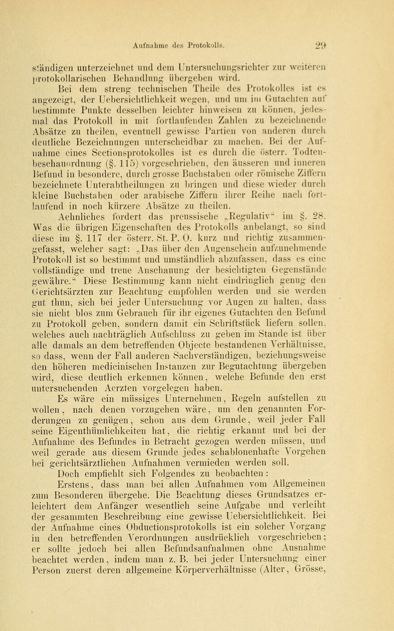 ständigen unterzeichnet und dem Untersuchungsrichter zur weiteren protokollarischen Behandlung übergeben wird. Bei dem streng technischen Theile des Protokolle* ist es angezeigt, der Uebersichtlichkeit wegen, und um im Gutachten auf bestimmte Punkte desselben leichter hinweisen zu können, jedes- mal das Protokoll in mit fortlaufenden Zahlen zu bezeichnende Absätze zu theilen, eventuell gewisse Partien von anderen durch deutliche Bezeichnungen unterscheidbar zu machen. Bei der Auf- nahme eines Sectionsprotokolles ist es durch die österr. Todten- beschauordnung (§. 115) vorgeschrieben, den äusseren und inneren Befund in besondere, durch grosse Buchstaben oder römische Ziffern bezeichnete Unterabtheilungen zu bringen und diese wieder durch kleine Buchstaben oder arabische Ziffern ihrer Reihe nach fort- laufend in noch kürzere Absätze zu theilen. Aehnliches fordert das preussische „Regulativ im §. 28. Was die übrigen Eigenschaften des Protokolls anbelangt, so sind diese im §. 117 der österr. St. P. 0. kurz und richtig zusammen- gefasst, welcher sagt: „Das über den Augenschein aufzunehmende Protokoll ist so bestimmt und umständlich abzufassen, dass es eine vollständige und treue Anschauung der besichtigten Gegenstände gewähre. Diese Bestimmung kann nicht eindringlich genug den Gerichtsärzten zur Beachtung empfohlen werden und sie werden gut thun, sich bei jeder Untersuchung vor Augen zu halten, dass sie nicht blos zum Gebrauch für ihr eigenes Gutachten den Befund zu Protokoll geben, sondern damit ein Schriftstück liefern sollen, welches auch nachträglich Aufschluss zu geben im Stande ist über alle damals an dem betreffenden Objecte bestandenen Verhältnisse. so dass, wenn der Fall anderen Sachverständigen, beziehungsweise den höheren medicinischen Instanzen zur Begutachtung übergeben wird, diese deutlich erkennen können, welche Befunde den erst untersuchenden Aerzten vorgelegen haben. Es wäre ein müssiges Unternehmen, Regeln aufstellen zu wollen , nach denen vorzugehen wäre, um den genannten For- derungen zu genügen, schon aus dem Grunde, weil jeder Fall seine Eigenthümlichkeiten hat, die richtig erkannt und bei der Aufnahme des Befundes in Betracht gezogen werden müssen, und weil gerade aus diesem Grunde jedes schablonenhafte Vorgehen bei gerichtsärztlichen Aufnahmen vermieden werden soll. Doch empfiehlt sich Folgendes zu beobachten : Erstens, dass man bei allen Aufnahmen vom Allgemeinen zum Besonderen übergehe. Die Beachtung dieses Grundsatzes er- leichtert dem Anfänger wesentlich seine Aufgabe und verleiht der gesammten Beschreibung eine gewisse Uebersichtlichkeit. Bei der Aufnahme eines Obductionsprotokolls ist ein solcher Vorgang in den betreffenden Verordnungen ausdrücklich vorgeschrieben; er sollte jedoch bei allen Befunclsaufnahmen ohne Ausnahme beachtet werden, indem man z. B. bei jeder Untersuchung einer Person zuerst deren allgemeine Körperverhältnisse (Alter, Grösse,