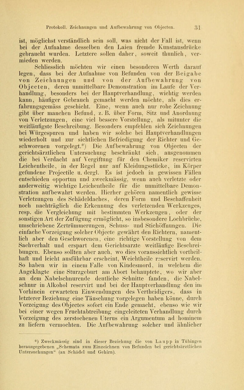 Protokoll. Zeichnungen und Aufbewahrung von Objecten, ., ] ist, möglichst verständlich sein soll, was nicht der Fall ist, nvnn bei der Aufnahme desselben den Laien fremde Kunstatisdrücke gebraucht wurden. Letztere sollen daher, soweit thunlich, ver- mieden werden. Schliesslich möchten wir einen besonderen Werth darauf legen, dass bei der Aufnahme von Befunden von der Beigabe von Zeichnungen und von der Aufbewahrung von Objecten, deren unmittelbare Demonstration im Laufe der Ver- handlung, besonders bei der Hauptverhandlung, wichtig werden kann, häutiger Gebrauch gemacht werden möchte, als dies er- fahrungsgemäss geschieht. Eine, wenn auch nur rohe Zeichnung gibt über manchen Befund, z.B. über Form, Sitz und Anordnung von Verletzungen, eine viel bessere Vorstellung, als mitunter die weitläufigste Beschreibung. Besonders empfehlen sich Zeichnungen bei Würgespuren und haben wir solche bei Hauptverhandlungen wiederholt und zur sichtlichen Befriedigung der Richter und Ge- schworenen vorgelegt.*) Die Aufbewahrung von Objecten der gerichtsärztlichen Untersuchung beschränkt sich, ausgenommen die bei Verdacht auf Vergiftung für den Chemiker reservirten Leichentheile, in der Regel nur auf Kleidungsstücke, im Körper gefundene Projectile u. clergl. Es ist jedoch in gewissen Fällen entschieden opportun und zweckmässig, wenn auch verletzte oder anderweitig wichtige Leichentheile für die unmittelbare Demon- stration aufbewahrt werden. Hierher gehören namentlich gewisse Verletzungen des Schädeldaches, deren Form und Beschaffenheit noch nachträglich die Erkennung des verletzenden Werkzeuges, resp. die Vergleichung mit bestimmten Werkzeugen, oder der sonstigen Art der Zufügung ermöglicht, so insbesondere Lochbrüche, umschriebene Zertrümmerungen, Schuss- und Stichöffnungen. Die einfache Vorzeigung solcher Objecte gewährt den Richtern, nament- lich aber den Geschworenen, eine richtige Vorstellung von dem Sachverhalt und erspart dem Gerichtsarzte weitläufige Beschrei- bungen. Ebenso sollten aber auch, wo dies voraussichtlich vortheil- haft und leicht ausführbar erscheint, Weichtheile rsservirt werden. So haben wir in einem Falle von Kindesmord, in welchem die Angeklagte eine Sturzgeburt am Abort behauptete, . wo wir aber an dem Nabelschnurende deutliche Schnitte fanden, die Nabel- schnur in Alkohol reservirt und bei der Hauptverhandlung den im Vorhinein erwarteten Einwendungen des Vertheidigers, dass in letzterer Beziehung eine Täuschung vorgelegen haben könne, durch Vorzeigung desObjectes sofort ein Ende gemacht, ebenso wie wir bei einer wegen Fruchtabtreibung eingeleiteten Verhandlung durch Vorzeigung des zerstochenen Uterus ein Argumentum ad hominem zu liefern vermochten. Die Aufbewahrung solcher und ähnlicher *) Zweckmässig sind in dieser Beziehung die von Laupp in Tübingen herausgegebenen „Schemata zum Einzeichnen von Befunden bei gerichtsärztlichen Untersuchungen (an Schädel und Gehirn).