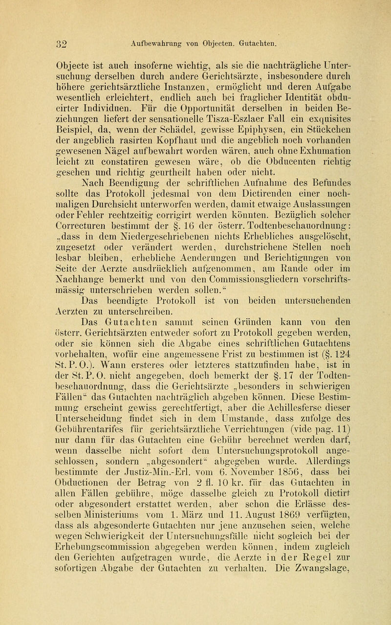 Objecte ist auch insoferne wichtig, als sie die nachträgliche Unter- suchung derselben durch andere Gerichtsärzte, insbesondere durch höhere gerichtsärztliche Instanzen, ermöglicht und deren Aufgabe wesentlich erleichtert, endlich auch bei fraglicher Identität obdu- cirter Individuen. Für die Opportunität derselben in beiden Be- ziehungen liefert der sensationelle Tisza-Eszlaer Fall ein exquisites Beispiel, da, wenn der Schädel, gewisse Epiphysen, ein Stückchen der angeblich rasirten Kopfhaut und die angeblich noch vorhanden gewesenen Nägel aufbewahrt worden wären, auch ohne Exhumation leicht zu constatiren gewesen wäre, ob die Obducenten richtig- gesehen und richtig geurtheilt haben oder nicht. Nach Beendigung der schriftlichen Aufnahme des Befundes sollte das Protokoll jedesmal von dem Dictirenden einer noch- maligen Durchsicht unterworfen werden, damit etwaige Auslassungen oder Fehler rechtzeitig corrigirt werden könnten. Bezüglich solcher Correcturen bestimmt der §.16 der österr. Todtenbeschauordnung : „dass in dem Niedergeschriebenen nichts Erhebliches ausgelöscht, zugesetzt oder verändert werden, durchstrichene Stellen noch lesbar bleiben, erhebliche Aenderungen und Berichtigungen von Seite der Aerzte ausdrücklich aufgenommen, am Rande oder im Nachhange bemerkt und von den Commissionsgliedern vorschrifts- mässig unterschrieben werden sollen. Das beendigte Protokoll ist von beiden untersuchenden Aerzten zu unterschreiben. Das Gutachten sammt seinen Gründen kann von den österr. Gerichtsärzten entweder sofort zu Protokoll gegeben werden, oder sie können sich die Abgabe eines schriftlichen Gutachtens vorbehalten, wofür eine angemessene Frist zu bestimmen ist (§. 124 St.P.O.). Wann ersteres oder letzteres stattzufinden habe, ist in der St.P.O. nicht angegeben, doch bemerkt der §.17 der Todten- beschauordnung, dass die Gerichtsärzte „besonders in schwierigen Fällen das Gutachten nachträglich abgeben können. Diese Bestim- mung erscheint gewiss gerechtfertigt, aber die Achillesferse dieser Unterscheidung findet sich in dem Umstände, dass zufolge des Gebührentarifes für gerichtsärztliche Verrichtungen (vide pag. 11) nur dann für das Gutachten eine Gebühr berechnet werden darf, wenn dasselbe nicht sofort dem Untersuchungsprotokoll ange- schlossen, sondern „abgesondert abgegeben wurde. Allerdings bestimmte der Justiz-Min.-Erl. vom 6. November 1856, dass bei Obductionen der Betrag von 2 fl. 10 kr. für das Gutachten in allen Fällen gebühre, möge dasselbe gleich zu Protokoll dictirt oder abgesondert erstattet werden, aber schon die Erlässe des- selben Ministeriums vom 1. März und 11. August 1869 verfügten, dass als abgesonderte Gutachten nur jene anzusehen seien, welche wegen Schwierigkeit der Untersuchungsfälle nicht sogleich bei der Erhebungscommission abgegeben werden können, indem zugleich den Gerichten aufgetragen wurde, die Aerzte in der Regel zur sofortigen Abgabe der Gutachten zu verhalten. Die Zwangslage,