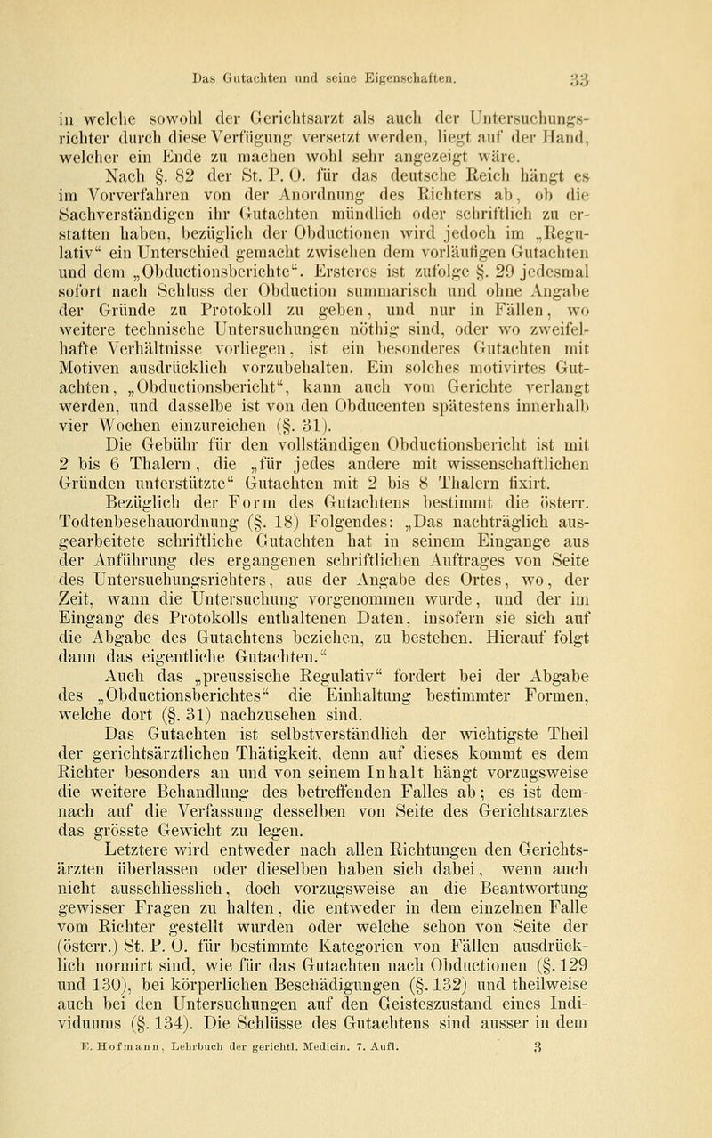 Das Gutachten und seine Eigenschaften. ;;,) in welche sowohl der Gerichtsarzt als auch der Untersuchungs- richter durch diese Verfügung versetzt werden, liegt auf der Hand, welcher ein Ende zu machen wohl sehr angezeigt wäre. Nach §. 82 der St. P. 0. für das deutsche Reich hängt es im Vorverfahren von der Anordnung des Richters ab, ob die Sachverständigen ihr Gutachten mündlich oder schriftlich zu er- statten haben, bezüglich der Obductionen wird jedoch im „Regu- lativ ein Unterschied gemacht zwischen dem vorläufigen Gutachten und dem „Obductionsberichte. Ersteres ist zufolge §. 29 jedesmal sofort nach Schluss der Obduction summarisch und ohne Angabe der Gründe zu Protokoll zu geben, und nur in Fällen, wo weitere technische Untersuchungen nöthig sind, oder wo zweifel- hafte Verhältnisse vorliegen, ist ein besonderes Gutachten mit Motiven ausdrücklich vorzubehalten. Ein solches motivirtes Gut- achten, „Obductionsbericht, kann auch vom Gerichte verlangt werden, und dasselbe ist von den Obducenten spätestens innerhalb vier Wochen einzureichen (§. 31). Die Gebühr für den vollständigen Obductionsbericht ist mit 2 bis 6 Thalern , die „für jedes andere mit wissenschaftlichen Gründen unterstützte Gutachten mit 2 bis 8 Thalern fixirt. Bezüglich der Form des Gutachtens bestimmt die österr. Todtenbeschauordnung (§. 18) Folgendes: „Das nachträglich aus- gearbeitete schriftliche Gutachten hat in seinem Eingange aus der Anführung des ergangenen schriftlichen Auftrages von Seite des Untersuchungsrichters, aus der Angabe des Ortes, wo, der Zeit, wann die Untersuchung vorgenommen wurde, und der im Eingang des Protokolls enthaltenen Daten, insofern sie sich auf die Abgabe des Gutachtens beziehen, zu bestehen. Hierauf folgt dann das eigentliche Gutachten. Auch das „preussische Regulativ fordert bei der Abgabe des „Obductionsberichtes die Einhaltung bestimmter Formen, welche dort (§.31) nachzusehen sind. Das Gutachten ist selbstverständlich der wichtigste Theil der gerichtsärztlichen Thätigkeit, denn auf dieses kommt es dem Richter besonders an und von seinem Inhalt hängt vorzugsweise die weitere Behandlung des betreffenden Falles ab; es ist dem- nach auf die Verfassung desselben von Seite des Gerichtsarztes das grösste Gewicht zu legen. Letztere wird entweder nach allen Richtungen den Gerichts- ärzten überlassen oder dieselben haben sich dabei, wenn auch nicht ausschliesslich, doch vorzugsweise an die Beantwortung gewisser Fragen zu halten, die entweder in dem einzelnen Falle vom Richter gestellt wurden oder welche schon von Seite der (österr.) St. P. 0. für bestimmte Kategorien von Fällen ausdrück- lich normirt sind, wie für das Gutachten nach Obductionen (§. 129 und 130), bei körperlichen Beschädigungen (§.132) und theilweise auch bei den Untersuchungen auf den Geisteszustand eines Indi- viduums (§. 134). Die Schlüsse des Gutachtens sind ausser in dem E. Hofmann, Lehrbuch der gerichtl. Medicin. 7. Aufl. 3